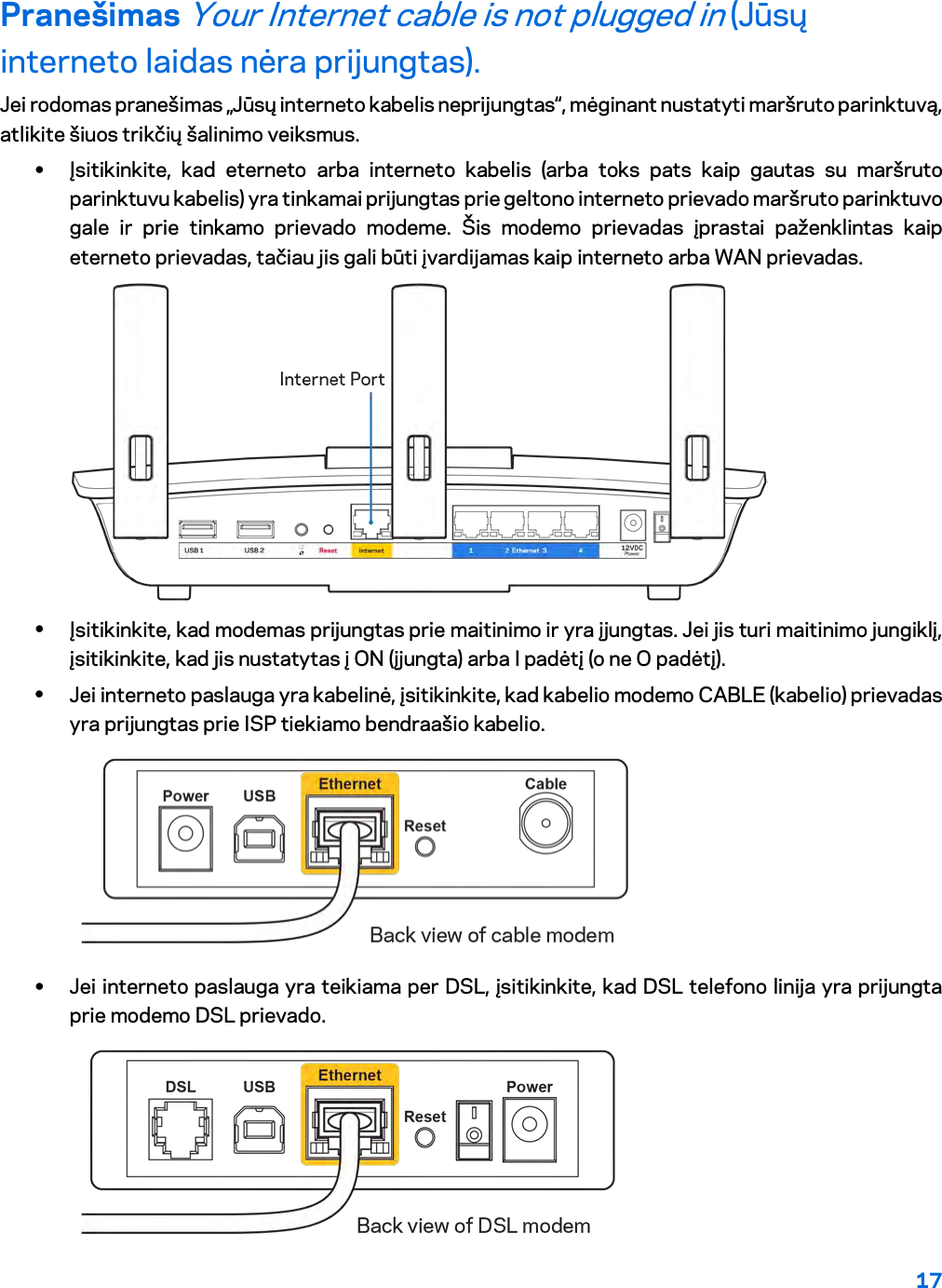 17  Pranešimas Your Internet cable is not plugged in (Jūsų interneto laidas nėra prijungtas). Jei rodomas pranešimas „Jūsų interneto kabelis neprijungtas“, mėginant nustatyti maršruto parinktuvą, atlikite šiuos trikčių šalinimo veiksmus. • Įsitikinkite, kad eterneto arba interneto kabelis (arba toks pats kaip gautas su maršruto parinktuvu kabelis) yra tinkamai prijungtas prie geltono interneto prievado maršruto parinktuvo gale ir prie tinkamo prievado modeme. Šis modemo prievadas įprastai paženklintas kaip eterneto prievadas, tačiau jis gali būti įvardijamas kaip interneto arba WAN prievadas.   • Įsitikinkite, kad modemas prijungtas prie maitinimo ir yra įjungtas. Jei jis turi maitinimo jungiklį, įsitikinkite, kad jis nustatytas į ON (įjungta) arba I padėtį (o ne O padėtį). • Jei interneto paslauga yra kabelinė, įsitikinkite, kad kabelio modemo CABLE (kabelio) prievadas yra prijungtas prie ISP tiekiamo bendraašio kabelio.   • Jei interneto paslauga yra teikiama per DSL, įsitikinkite, kad DSL telefono linija yra prijungta prie modemo DSL prievado.  