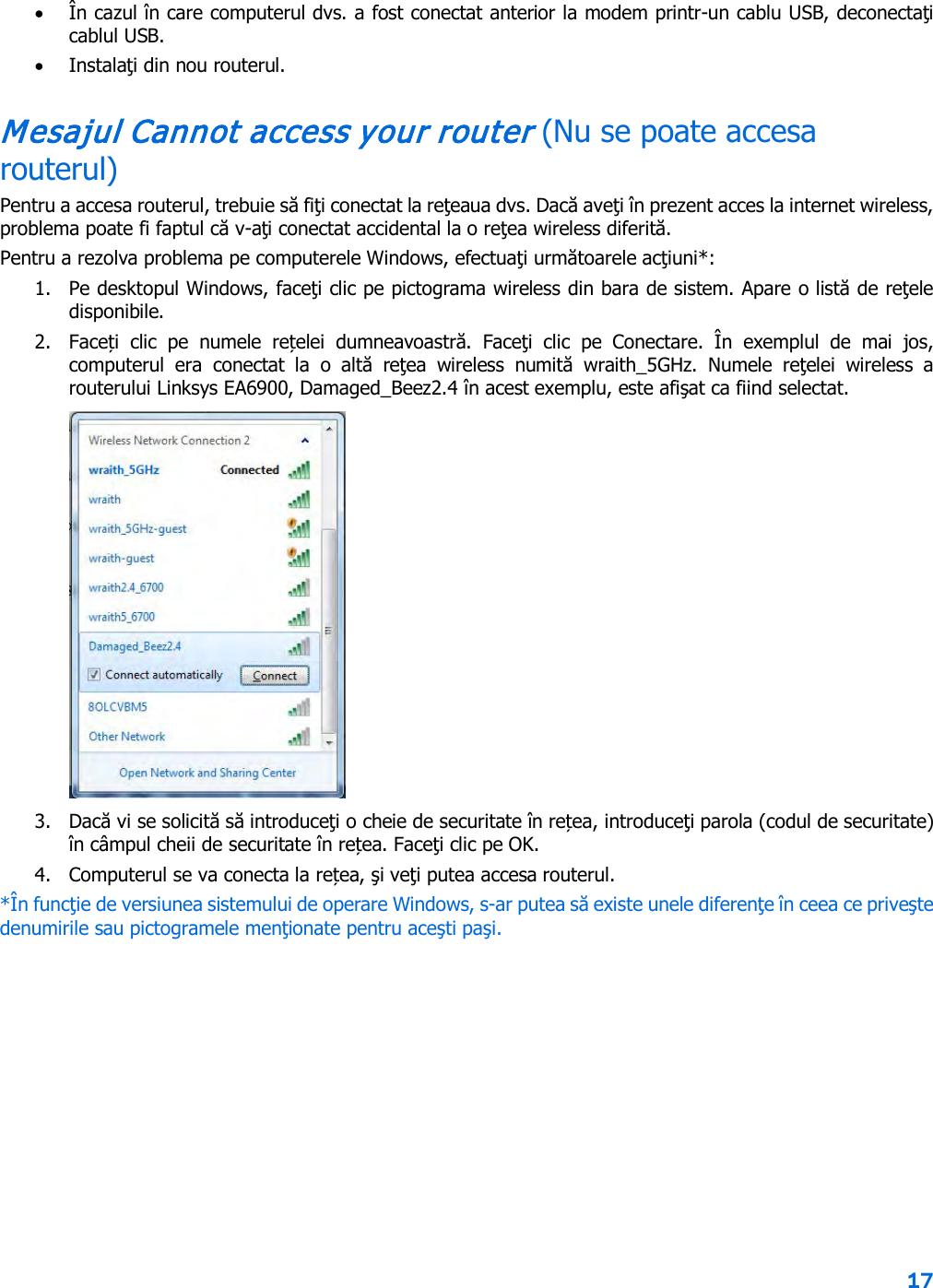 17  • În cazul în care computerul dvs. a fost conectat anterior la modem printr-un cablu USB, deconectaţi cablul USB. • Instalaţi din nou routerul. Mesajul Cannot access your router (Nu se poate accesa routerul) Pentru a accesa routerul, trebuie să fiţi conectat la reţeaua dvs. Dacă aveţi în prezent acces la internet wireless, problema poate fi faptul că v-aţi conectat accidental la o reţea wireless diferită. Pentru a rezolva problema pe computerele Windows, efectuaţi următoarele acţiuni*: 1. Pe desktopul Windows, faceţi clic pe pictograma wireless din bara de sistem. Apare o listă de reţele disponibile. 2. Faceți  clic  pe  numele  rețelei  dumneavoastră.  Faceţi  clic  pe  Conectare.  În  exemplul  de  mai  jos, computerul era conectat la o altă  reţea  wireless  numită  wraith_5GHz.  Numele  reţelei  wireless  a routerului Linksys EA6900, Damaged_Beez2.4 în acest exemplu, este afişat ca fiind selectat.  3. Dacă vi se solicită să introduceţi o cheie de securitate în rețea, introduceţi parola (codul de securitate) în câmpul cheii de securitate în rețea. Faceţi clic pe OK.  4. Computerul se va conecta la rețea, şi veţi putea accesa routerul. *În funcţie de versiunea sistemului de operare Windows, s-ar putea să existe unele diferenţe în ceea ce priveşte denumirile sau pictogramele menţionate pentru aceşti paşi. 