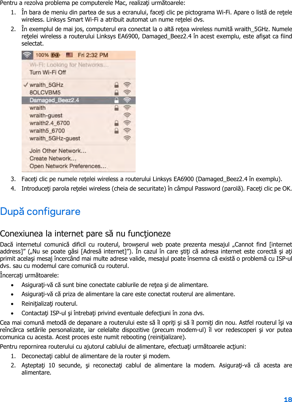 18  Pentru a rezolva problema pe computerele Mac, realizaţi următoarele: 1. În bara de meniu din partea de sus a ecranului, faceţi clic pe pictograma Wi-Fi. Apare o listă de reţele wireless. Linksys Smart Wi-Fi a atribuit automat un nume reţelei dvs. 2. În exemplul de mai jos, computerul era conectat la o altă reţea wireless numită wraith_5GHz. Numele reţelei wireless a routerului Linksys EA6900, Damaged_Beez2.4 în acest exemplu, este afişat ca fiind selectat.  3. Faceţi clic pe numele reţelei wireless a routerului Linksys EA6900 (Damaged_Beez2.4 în exemplu). 4. Introduceţi parola reţelei wireless (cheia de securitate) în câmpul Password (parolă). Faceţi clic pe OK. După configurare Conexiunea la internet pare să nu funcţioneze Dacă  internetul  comunică  dificil  cu  routerul,  browserul  web  poate  prezenta  mesajul „Cannot  find  [internet address]” („Nu se poate găsi [Adresă internet]”). În cazul în care ştiţi că adresa internet este corectă şi aţi primit acelaşi mesaj încercând mai multe adrese valide, mesajul poate însemna că există o problemă cu ISP-ul dvs. sau cu modemul care comunică cu routerul. Încercaţi următoarele: • Asiguraţi-vă că sunt bine conectate cablurile de reţea şi de alimentare. • Asiguraţi-vă că priza de alimentare la care este conectat routerul are alimentare. • Reiniţializaţi routerul. • Contactaţi ISP-ul şi întrebaţi privind eventuale defecţiuni în zona dvs. Cea mai comună metodă de depanare a routerului este să îl opriţi şi să îl porniţi din nou. Astfel routerul îşi va reîncărca setările personalizate, iar celelalte dispozitive (precum modem-ul) îl vor  redescoperi  şi vor putea comunica cu acesta. Acest proces este numit rebooting (reiniţializare). Pentru repornirea routerului cu ajutorul cablului de alimentare, efectuaţi următoarele acţiuni: 1. Deconectaţi cablul de alimentare de la router şi modem. 2. Aşteptaţi  10  secunde,  şi  reconectaţi  cablul  de  alimentare  la  modem.  Asiguraţi-vă  că  acesta  are alimentare. 