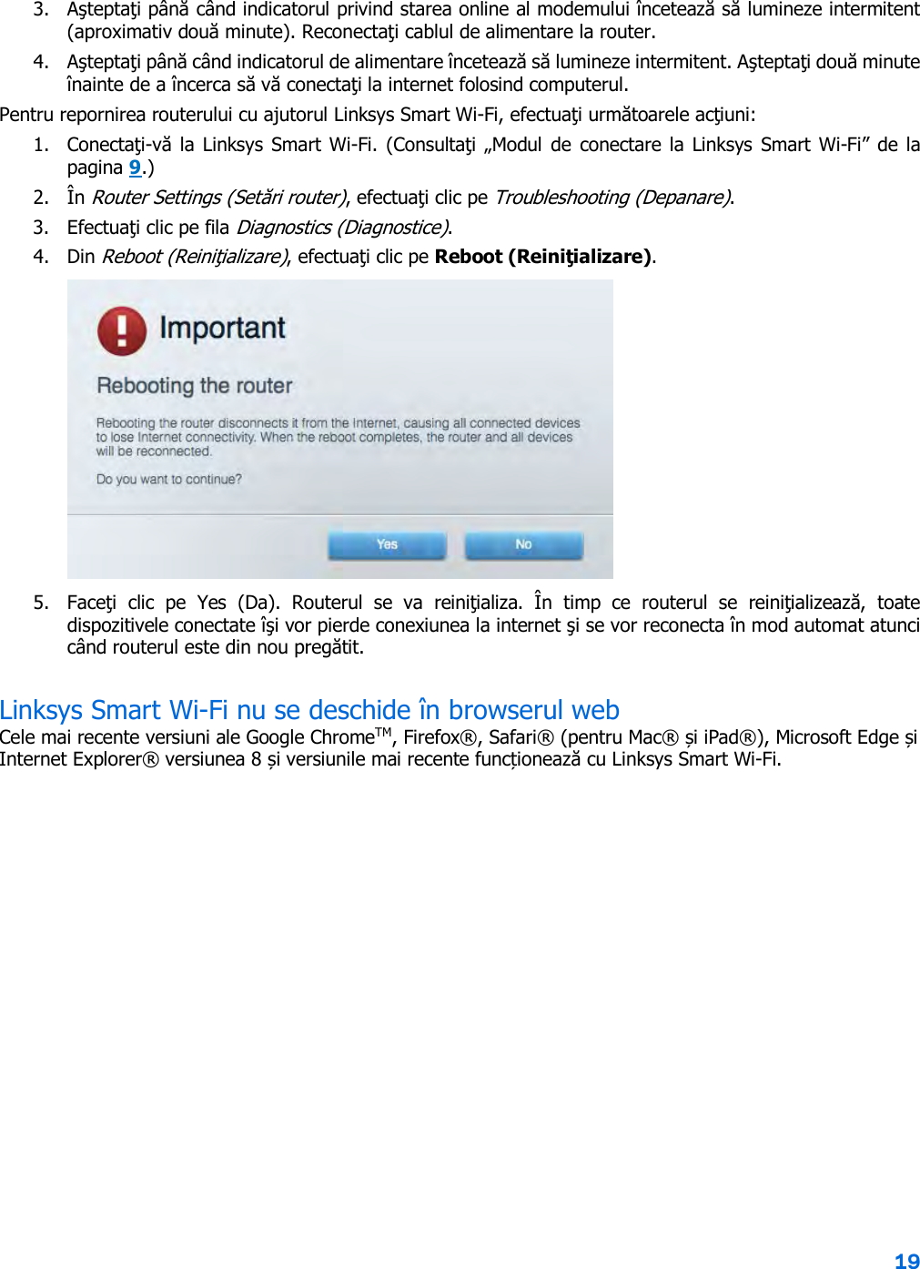 19  3. Aşteptaţi până când indicatorul privind starea online al modemului încetează să lumineze intermitent (aproximativ două minute). Reconectaţi cablul de alimentare la router. 4. Aşteptaţi până când indicatorul de alimentare încetează să lumineze intermitent. Aşteptaţi două minute înainte de a încerca să vă conectaţi la internet folosind computerul. Pentru repornirea routerului cu ajutorul Linksys Smart Wi-Fi, efectuaţi următoarele acţiuni: 1. Conectaţi-vă la Linksys Smart Wi-Fi. (Consultaţi „Modul de conectare la  Linksys Smart  Wi-Fi” de la pagina 9.) 2. În Router Settings (Setări router), efectuaţi clic pe Troubleshooting (Depanare).  3. Efectuaţi clic pe fila Diagnostics (Diagnostice). 4. Din Reboot (Reiniţializare), efectuaţi clic pe Reboot (Reiniţializare).   5. Faceţi  clic  pe  Yes (Da).  Routerul  se  va  reiniţializa.  În  timp  ce  routerul  se  reiniţializează,  toate dispozitivele conectate îşi vor pierde conexiunea la internet şi se vor reconecta în mod automat atunci când routerul este din nou pregătit. Linksys Smart Wi-Fi nu se deschide în browserul web Cele mai recente versiuni ale Google ChromeTM, Firefox®, Safari® (pentru Mac® și iPad®), Microsoft Edge și Internet Explorer® versiunea 8 și versiunile mai recente funcționează cu Linksys Smart Wi-Fi.   