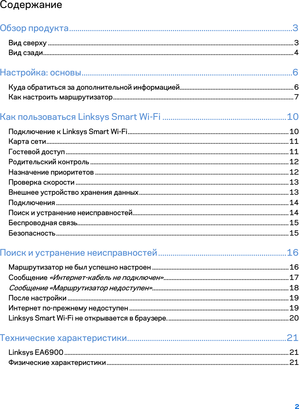 2  Содержание Обзор продукта ............................................................................................................3 Вид сверху ....................................................................................................................................................... 3 Вид сзади .......................................................................................................................................................... 4 Настройка: основы ......................................................................................................6 Куда обратиться за дополнительной информацией ...................................................................... 6 Как настроить маршрутизатор ............................................................................................................... 7 Как пользоваться Linksys Smart Wi-Fi ............................................................ 10 Подключение к Linksys Smart Wi-Fi ................................................................................................... 10 Карта сети ..................................................................................................................................................... 11 Гостевой доступ ......................................................................................................................................... 11 Родительский контроль .......................................................................................................................... 12 Назначение приоритетов ....................................................................................................................... 12 Проверка скорости ................................................................................................................................... 13 Внешнее устройство хранения данных ............................................................................................ 13 Подключения ............................................................................................................................................... 14 Поиск и устранение неисправностей ................................................................................................ 14 Беспроводная связь.................................................................................................................................. 15 Безопасность ............................................................................................................................................... 15 Поиск и устранение неисправностей .............................................................. 16 Маршрутизатор не был успешно настроен .................................................................................... 16 Сообщение «Интернет-кабель не подключен» ............................................................................. 17 Сообщение «Маршрутизатор недоступен» .................................................................................... 18 После настройки ........................................................................................................................................ 19 Интернет по-прежнему недоступен .................................................................................................. 19 Linksys Smart Wi-Fi не открывается в браузере. .......................................................................... 20 Технические характеристики ............................................................................. 21 Linksys EA6900 .......................................................................................................................................... 21 Физические характеристики ................................................................................................................ 21  