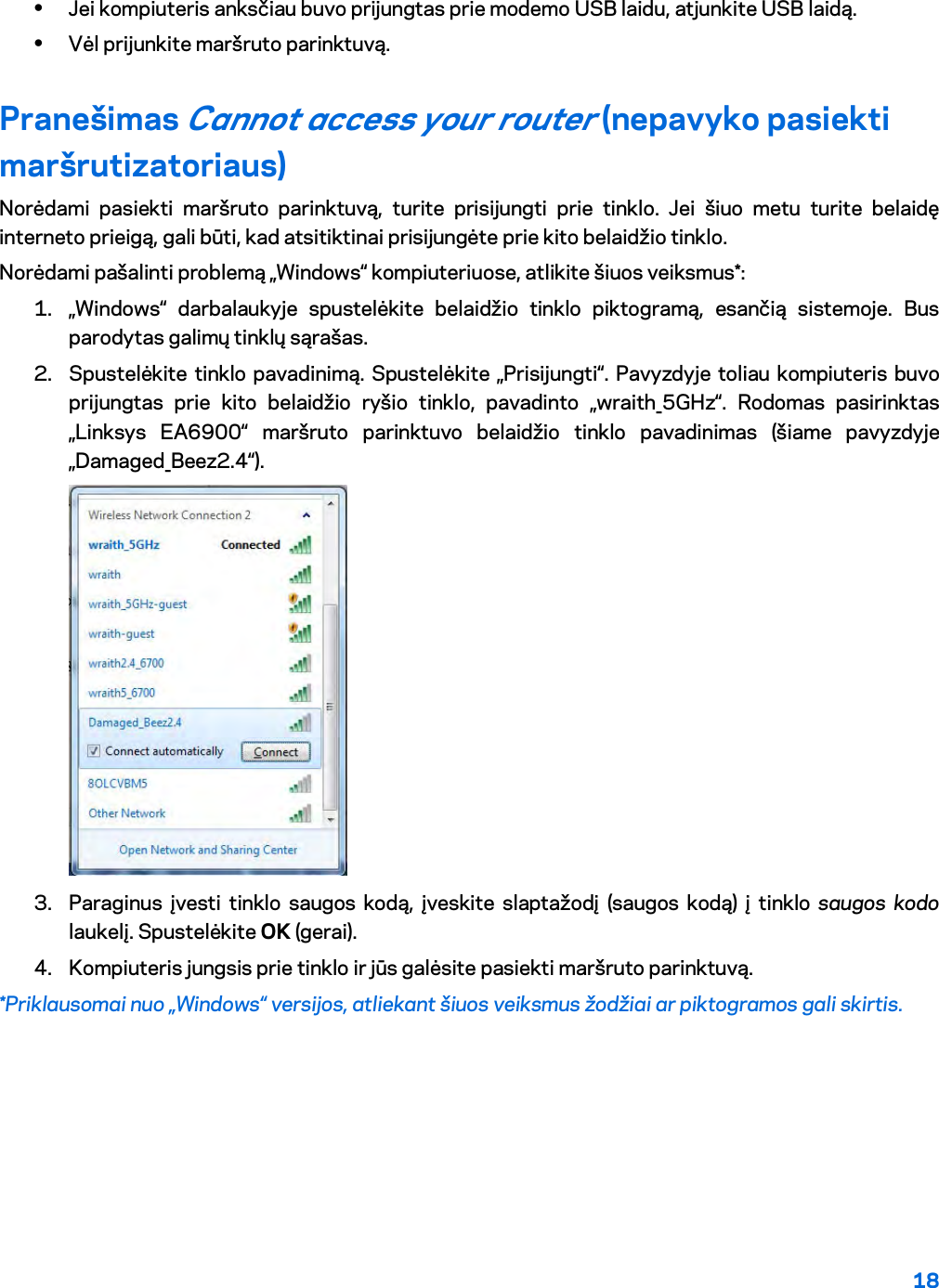 18  • Jei kompiuteris anksčiau buvo prijungtas prie modemo USB laidu, atjunkite USB laidą. • Vėl prijunkite maršruto parinktuvą. Pranešimas Cannot access your router (nepavyko pasiekti maršrutizatoriaus) Norėdami pasiekti maršruto parinktuvą, turite prisijungti prie tinklo. Jei šiuo metu turite belaidę interneto prieigą, gali būti, kad atsitiktinai prisijungėte prie kito belaidžio tinklo. Norėdami pašalinti problemą „Windows“ kompiuteriuose, atlikite šiuos veiksmus*: 1. „Windows“ darbalaukyje spustelėkite belaidžio tinklo piktogramą, esančią sistemoje. Bus parodytas galimų tinklų sąrašas. 2. Spustelėkite tinklo pavadinimą. Spustelėkite „Prisijungti“. Pavyzdyje toliau kompiuteris buvo prijungtas prie kito belaidžio ryšio tinklo, pavadinto „wraith_5GHz“. Rodomas pasirinktas „Linksys EA6900“ maršruto parinktuvo belaidžio tinklo pavadinimas (šiame pavyzdyje „Damaged_Beez2.4“).  3. Paraginus įvesti tinklo saugos kodą, įveskite slaptažodį (saugos kodą) į tinklo saugos kodo laukelį. Spustelėkite OK (gerai).  4. Kompiuteris jungsis prie tinklo ir jūs galėsite pasiekti maršruto parinktuvą. *Priklausomai nuo „Windows“ versijos, atliekant šiuos veiksmus žodžiai ar piktogramos gali skirtis. 