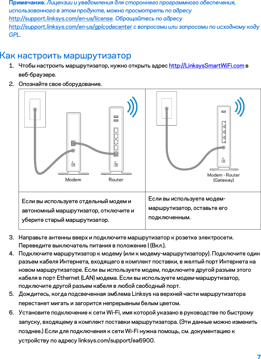 7  Примечание. Лицензии и уведомления для стороннего программного обеспечения, использованного в этом продукте, можно просмотреть по адресу http://support.linksys.com/en-us/license. Обращайтесь по адресу http://support.linksys.com/en-us/gplcodecenter с вопросами или запросами по исходному коду GPL. Как настроить маршрутизатор 1. Чтобы настроить маршрутизатор, нужно открыть адрес http://LinksysSmartWiFi.com в веб-браузере. 2. Опознайте свое оборудование.   Если вы используете отдельный модем и автономный маршрутизатор, отключите и уберите старый маршрутизатор. Если вы используете модем-маршрутизатор, оставьте его подключенным. 3. Направьте антенны вверх и подключите маршрутизатор к розетке электросети. Переведите выключатель питания в положение | (Вкл.). 4. Подключите маршрутизатор к модему (или к модему-маршрутизатору). Подключите один разъем кабеля Интернета, входящего в комплект поставки, в желтый порт Интернета на новом маршрутизаторе. Если вы используете модем, подключите другой разъем этого кабеля в порт Ethernet (LAN) модема. Если вы используете модем-маршрутизатор, подключите другой разъем кабеля в любой свободный порт. 5. Дождитесь, когда подсвеченная эмблема Linksys на верхней части маршрутизатора перестанет мигать и загорится непрерывным белым цветом.  6. Установите подключение к сети Wi-Fi, имя которой указано в руководстве по быстрому запуску, входящему в комплект поставки маршрутизатора. (Эти данные можно изменить позднее.) Если для подключения к сети Wi-Fi нужна помощь, см. документацию к устройству по адресу linksys.com/support/ea6900. 