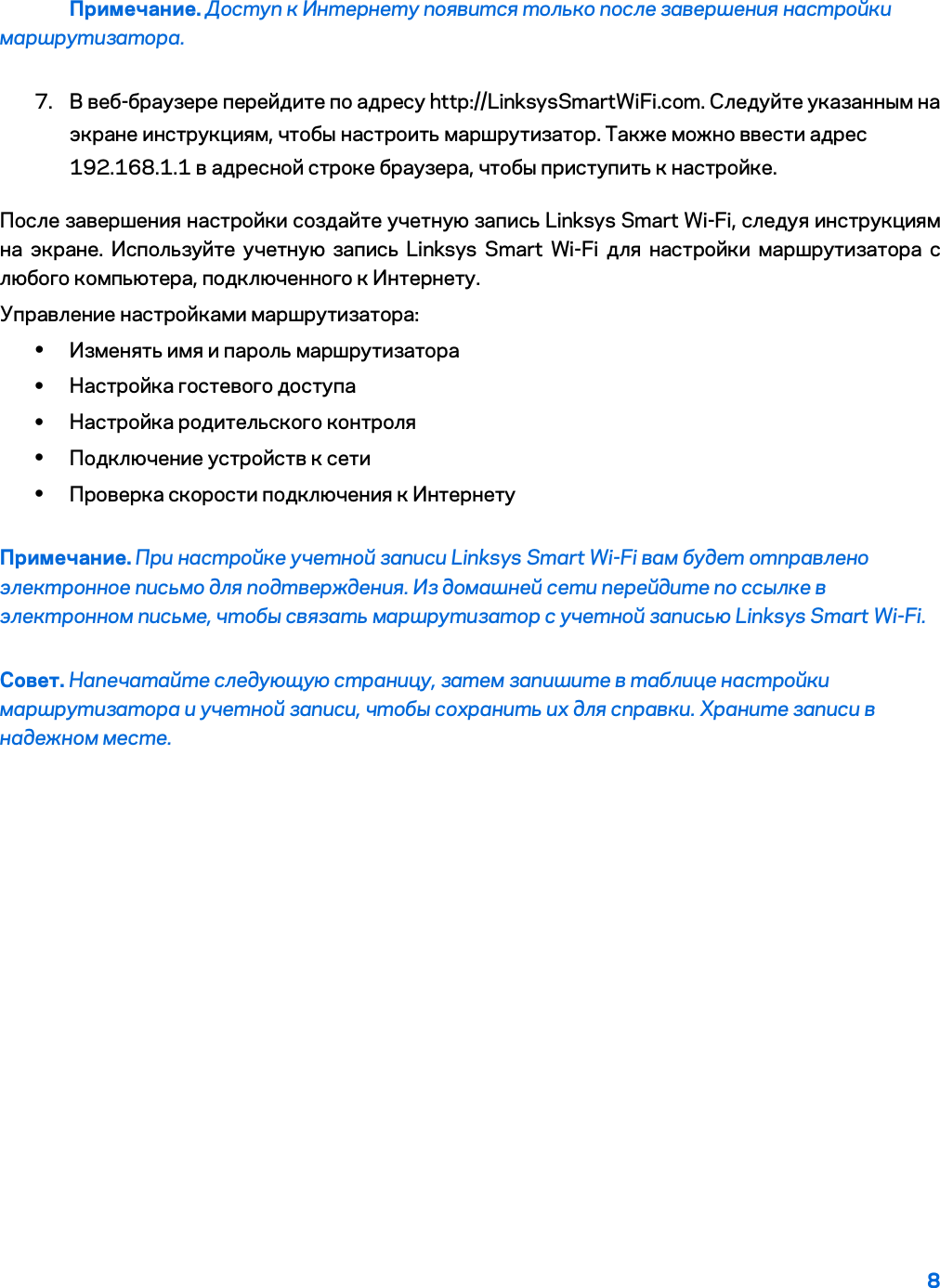 8  Примечание. Доступ к Интернету появится только после завершения настройки маршрутизатора. 7. В веб-браузере перейдите по адресу http://LinksysSmartWiFi.com. Следуйте указанным на экране инструкциям, чтобы настроить маршрутизатор. Также можно ввести адрес 192.168.1.1 в адресной строке браузера, чтобы приступить к настройке. После завершения настройки создайте учетную запись Linksys Smart Wi-Fi, следуя инструкциям на экране. Используйте учетную запись Linksys Smart Wi-Fi для настройки маршрутизатора с любого компьютера, подключенного к Интернету. Управление настройками маршрутизатора: • Изменять имя и пароль маршрутизатора • Настройка гостевого доступа • Настройка родительского контроля • Подключение устройств к сети • Проверка скорости подключения к Интернету Примечание. При настройке учетной записи Linksys Smart Wi-Fi вам будет отправлено электронное письмо для подтверждения. Из домашней сети перейдите по ссылке в электронном письме, чтобы связать маршрутизатор с учетной записью Linksys Smart Wi-Fi. Совет. Напечатайте следующую страницу, затем запишите в таблице настройки маршрутизатора и учетной записи, чтобы сохранить их для справки. Храните записи в надежном месте.   