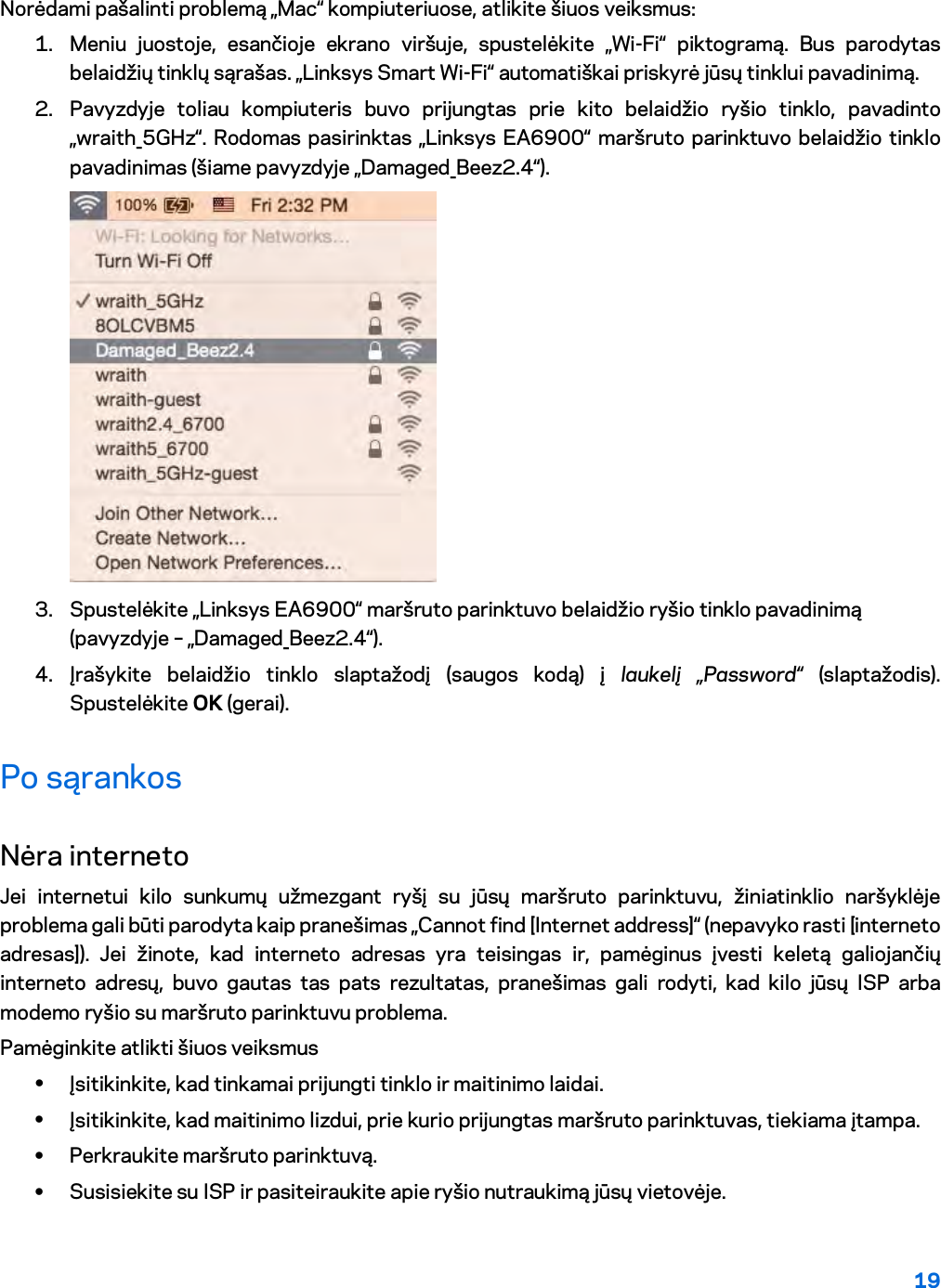 19  Norėdami pašalinti problemą „Mac“ kompiuteriuose, atlikite šiuos veiksmus: 1. Meniu juostoje, esančioje ekrano viršuje, spustelėkite „Wi-Fi“ piktogramą. Bus parodytas belaidžių tinklų sąrašas. „Linksys Smart Wi-Fi“ automatiškai priskyrė jūsų tinklui pavadinimą. 2. Pavyzdyje toliau kompiuteris buvo prijungtas prie kito belaidžio ryšio tinklo, pavadinto „wraith_5GHz“. Rodomas pasirinktas „Linksys EA6900“ maršruto parinktuvo belaidžio tinklo pavadinimas (šiame pavyzdyje „Damaged_Beez2.4“).  3. Spustelėkite „Linksys EA6900“ maršruto parinktuvo belaidžio ryšio tinklo pavadinimą (pavyzdyje – „Damaged_Beez2.4“). 4. Įrašykite belaidžio tinklo slaptažodį (saugos kodą) į laukelį „Password“ (slaptažodis). Spustelėkite OK (gerai). Po sąrankos Nėra interneto Jei internetui kilo sunkumų užmezgant ryšį su jūsų maršruto parinktuvu, žiniatinklio naršyklėje problema gali būti parodyta kaip pranešimas „Cannot find [Internet address]“ (nepavyko rasti [interneto adresas]). Jei žinote, kad interneto adresas yra teisingas ir, pamėginus įvesti keletą galiojančių interneto adresų, buvo gautas tas pats rezultatas, pranešimas gali rodyti, kad kilo jūsų ISP arba modemo ryšio su maršruto parinktuvu problema. Pamėginkite atlikti šiuos veiksmus • Įsitikinkite, kad tinkamai prijungti tinklo ir maitinimo laidai. • Įsitikinkite, kad maitinimo lizdui, prie kurio prijungtas maršruto parinktuvas, tiekiama įtampa. • Perkraukite maršruto parinktuvą. • Susisiekite su ISP ir pasiteiraukite apie ryšio nutraukimą jūsų vietovėje. 