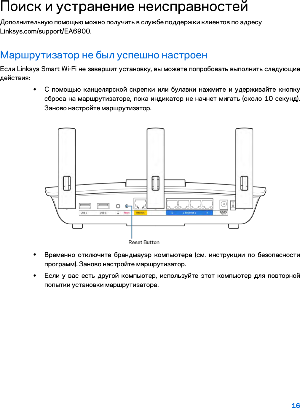 16  Поиск и устранение неисправностей Дополнительную помощью можно получить в службе поддержки клиентов по адресу Linksys.com/support/EA6900. Маршрутизатор не был успешно настроен Если Linksys Smart Wi-Fi не завершит установку, вы можете попробовать выполнить следующие действия: • С помощью канцелярской скрепки или булавки нажмите и удерживайте кнопку сброса на маршрутизаторе, пока индикатор не начнет мигать (около 10 секунд). Заново настройте маршрутизатор.   • Временно отключите брандмауэр компьютера (см. инструкции по безопасности программ). Заново настройте маршрутизатор. • Если у вас есть другой компьютер, используйте этот компьютер для повторной попытки установки маршрутизатора. 