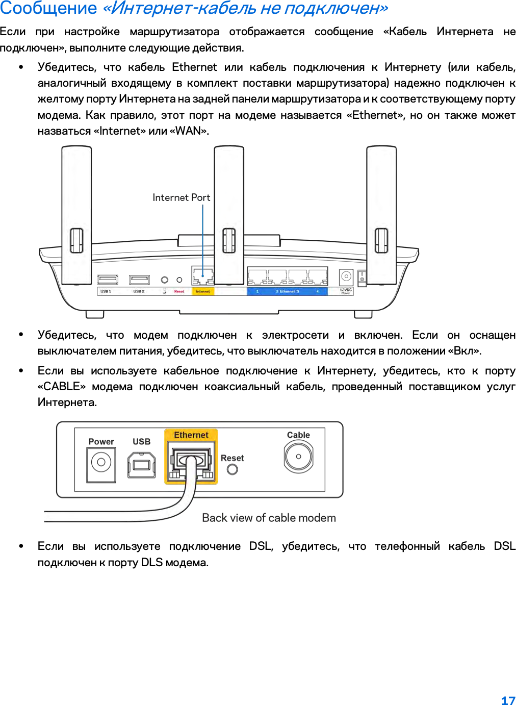 17  Сообщение «Интернет-кабель не подключен» Если при настройке маршрутизатора отображается сообщение «Кабель Интернета не подключен», выполните следующие действия. • Убедитесь, что кабель Ethernet или кабель подключения к Интернету (или кабель, аналогичный входящему в комплект поставки маршрутизатора) надежно подключен к желтому порту Интернета на задней панели маршрутизатора и к соответствующему порту модема. Как правило, этот порт на модеме называется «Ethernet», но он также может назваться «Internet» или «WAN».   • Убедитесь, что модем подключен к электросети и включен. Если он оснащен выключателем питания, убедитесь, что выключатель находится в положении «Вкл». • Если вы используете кабельное подключение к Интернету, убедитесь, кто к порту «CABLE» модема подключен коаксиальный кабель, проведенный поставщиком услуг Интернета.   • Если вы используете подключение DSL, убедитесь, что телефонный кабель DSL подключен к порту DLS модема. 