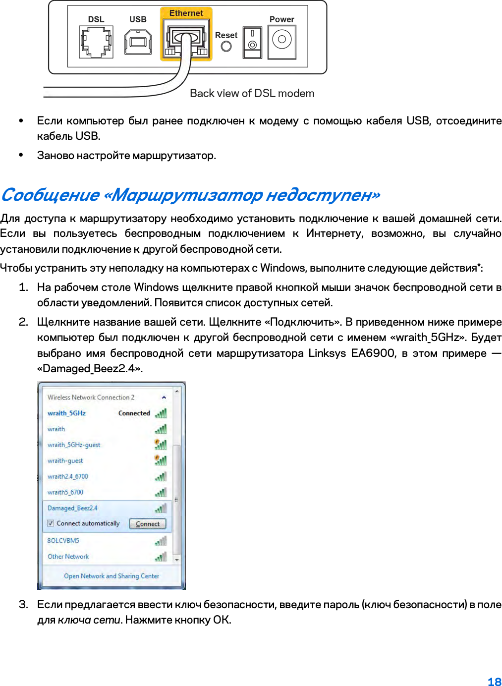 18   • Если компьютер был ранее подключен к модему с помощью кабеля USB, отсоедините кабель USB. • Заново настройте маршрутизатор. Сообщение «Маршрутизатор недоступен» Для доступа к маршрутизатору необходимо установить подключение к вашей домашней сети. Если вы пользуетесь беспроводным подключением к Интернету, возможно, вы случайно установили подключение к другой беспроводной сети. Чтобы устранить эту неполадку на компьютерах с Windows, выполните следующие действия*: 1. На рабочем столе Windows щелкните правой кнопкой мыши значок беспроводной сети в области уведомлений. Появится список доступных сетей. 2. Щелкните название вашей сети. Щелкните «Подключить». В приведенном ниже примере компьютер был подключен к другой беспроводной сети с именем «wraith_5GHz». Будет выбрано имя беспроводной сети маршрутизатора Linksys EA6900, в этом примере — «Damaged_Beez2.4».  3. Если предлагается ввести ключ безопасности, введите пароль (ключ безопасности) в поле для ключа сети. Нажмите кнопку ОК.  