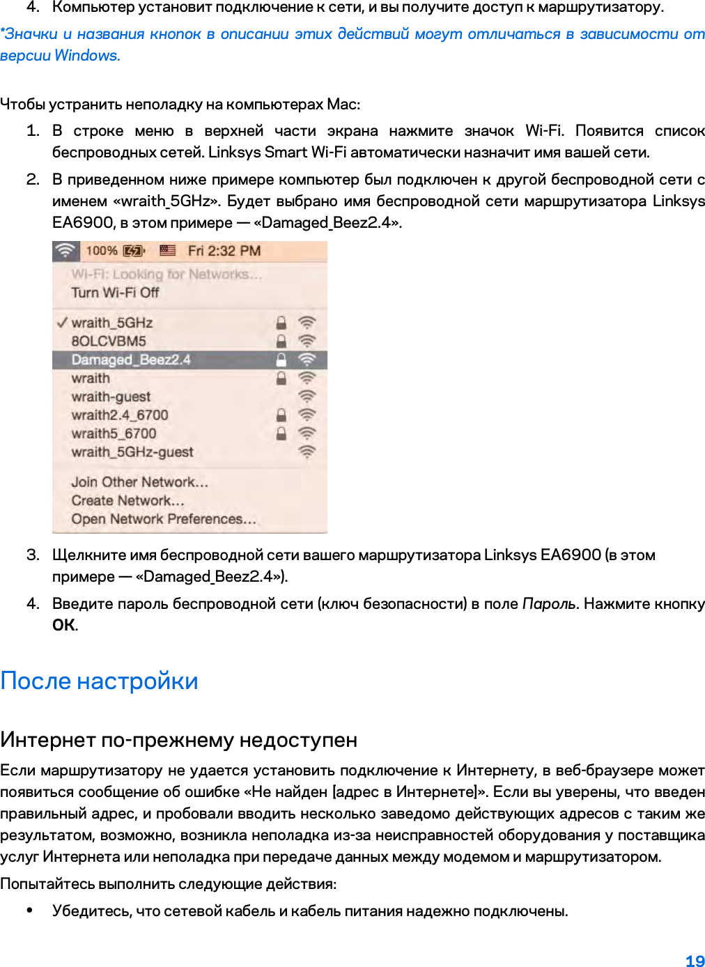 19  4. Компьютер установит подключение к сети, и вы получите доступ к маршрутизатору. *Значки и названия кнопок в описании этих действий могут отличаться в зависимости от версии Windows. Чтобы устранить неполадку на компьютерах Mac: 1. В строке меню в верхней части экрана нажмите значок Wi-Fi. Появится список беспроводных сетей. Linksys Smart Wi-Fi автоматически назначит имя вашей сети. 2. В приведенном ниже примере компьютер был подключен к другой беспроводной сети с именем «wraith_5GHz». Будет выбрано имя беспроводной сети маршрутизатора Linksys EA6900, в этом примере — «Damaged_Beez2.4».  3. Щелкните имя беспроводной сети вашего маршрутизатора Linksys EA6900 (в этом примере — «Damaged_Beez2.4»). 4. Введите пароль беспроводной сети (ключ безопасности) в поле Пароль. Нажмите кнопку ОК. После настройки Интернет по-прежнему недоступен Если маршрутизатору не удается установить подключение к Интернету, в веб-браузере может появиться сообщение об ошибке «Не найден [адрес в Интернете]». Если вы уверены, что введен правильный адрес, и пробовали вводить несколько заведомо действующих адресов с таким же результатом, возможно, возникла неполадка из-за неисправностей оборудования у поставщика услуг Интернета или неполадка при передаче данных между модемом и маршрутизатором. Попытайтесь выполнить следующие действия: • Убедитесь, что сетевой кабель и кабель питания надежно подключены. 