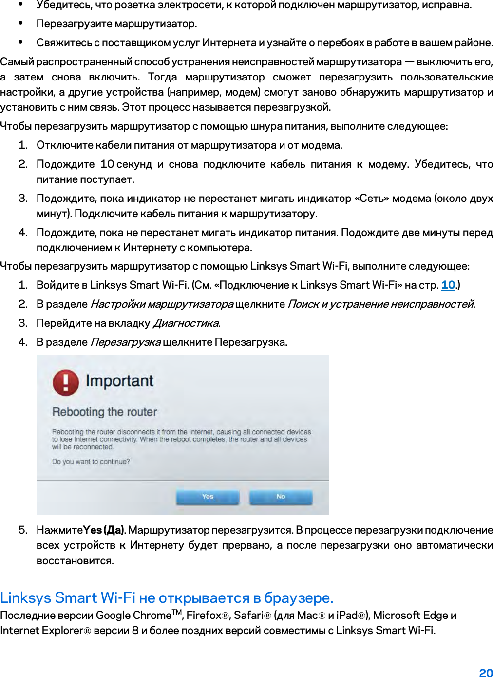 20  • Убедитесь, что розетка электросети, к которой подключен маршрутизатор, исправна. • Перезагрузите маршрутизатор. • Свяжитесь с поставщиком услуг Интернета и узнайте о перебоях в работе в вашем районе. Самый распространенный способ устранения неисправностей маршрутизатора — выключить его, а затем снова включить. Тогда маршрутизатор сможет перезагрузить пользовательские настройки, а другие устройства (например, модем) смогут заново обнаружить маршрутизатор и установить с ним связь. Этот процесс называется перезагрузкой. Чтобы перезагрузить маршрутизатор с помощью шнура питания, выполните следующее: 1. Отключите кабели питания от маршрутизатора и от модема. 2. Подождите 10 секунд и снова подключите кабель питания к модему. Убедитесь, что питание поступает. 3. Подождите, пока индикатор не перестанет мигать индикатор «Сеть» модема (около двух минут). Подключите кабель питания к маршрутизатору. 4. Подождите, пока не перестанет мигать индикатор питания. Подождите две минуты перед подключением к Интернету с компьютера. Чтобы перезагрузить маршрутизатор с помощью Linksys Smart Wi-Fi, выполните следующее: 1. Войдите в Linksys Smart Wi-Fi. (См. «Подключение к Linksys Smart Wi-Fi» на стр. 10.) 2. В разделе Настройки маршрутизатора щелкните Поиск и устранение неисправностей.  3. Перейдите на вкладку Диагностика. 4. В разделе Перезагрузка щелкните Перезагрузка.   5. НажмитеYes (Да). Маршрутизатор перезагрузится. В процессе перезагрузки подключение всех устройств к Интернету будет прервано, а после перезагрузки оно автоматически восстановится. Linksys Smart Wi-Fi не открывается в браузере. Последние версии Google ChromeTM, Firefox®, Safari® (для Mac® и iPad®), Microsoft Edge и Internet Explorer® версии 8 и более поздних версий совместимы с Linksys Smart Wi-Fi.   