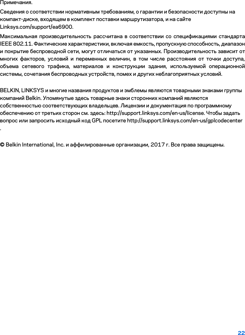 22 Примечания. Сведения о соответствии нормативным требованиям, о гарантии и безопасности доступны на компакт-диске, входящем в комплект поставки маршрутизатора, и на сайте Linksys.com/support/ea6900. Максимальная производительность рассчитана в соответствии со спецификациями стандарта IEEE 802.11. Фактические характеристики, включая емкость, пропускную способность, диапазон и покрытие беспроводной сети, могут отличаться от указанных. Производительность зависит от многих факторов, условий и переменных величин, в том числе расстояния от точки доступа, объема сетевого трафика, материалов и конструкции здания, используемой операционной системы, сочетания беспроводных устройств, помех и других неблагоприятных условий. BELKIN, LINKSYS и многие названия продуктов и эмблемы являются товарными знаками группы компаний Belkin. Упомянутые здесь товарные знаки сторонних компаний являются собственностью соответствующих владельцев. Лицензии и документация по программному обеспечению от третьих сторон см. здесь: http://support.linksys.com/en-us/license. Чтобы задать вопрос или запросить исходный код GPL посетите http://support.linksys.com/en-us/gplcodecenter . © Belkin International, Inc. и аффилированные организации, 2017 г. Все права защищены. 