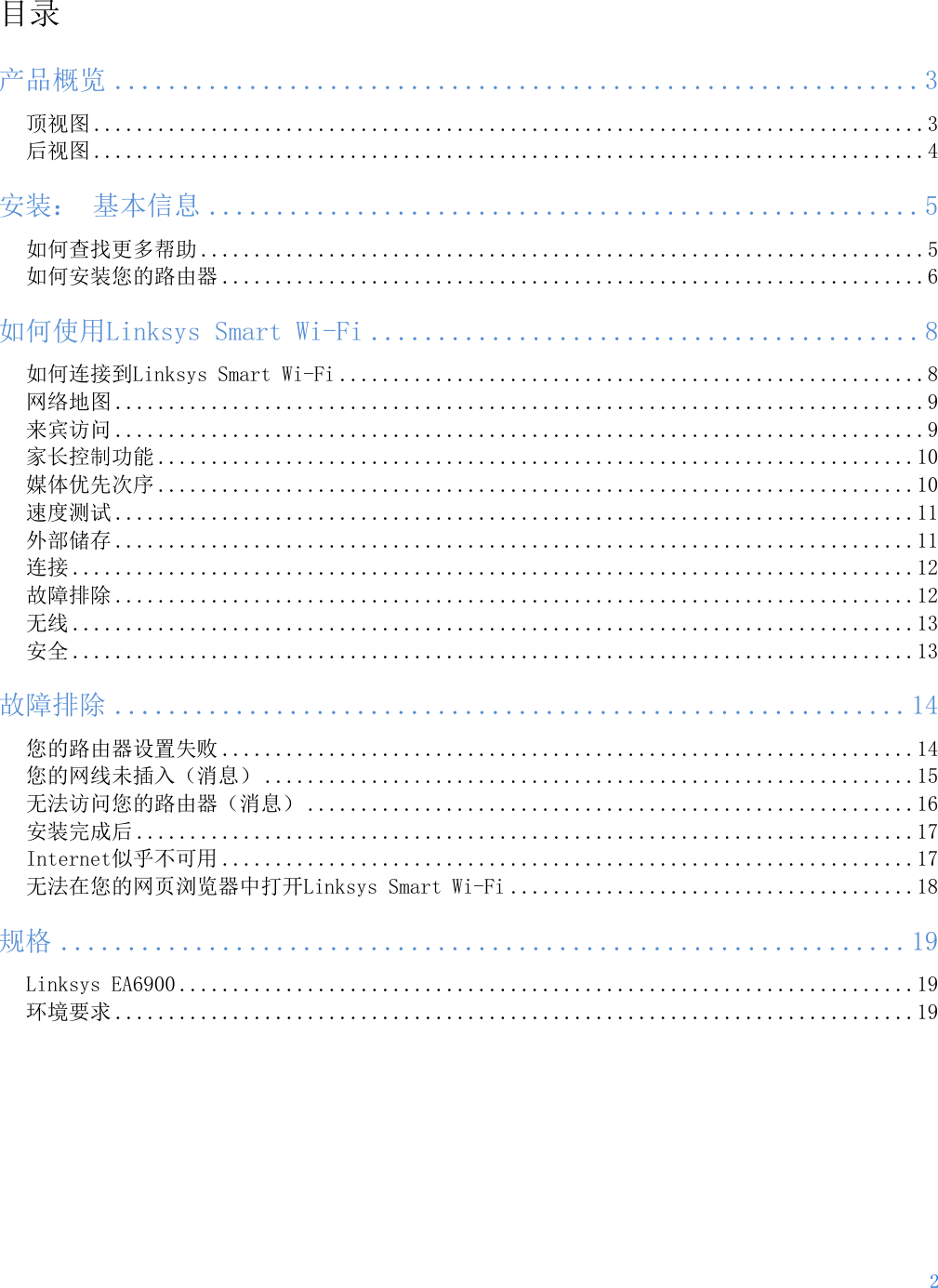2  目录 产品概览 ............................................................ 3 顶视图 ..............................................................................3 后视图 ..............................................................................4 安装： 基本信息 ..................................................... 5 如何查找更多帮助 ....................................................................5 如何安装您的路由器 ..................................................................6 如何使用Linksys Smart Wi-Fi ......................................... 8 如何连接到Linksys Smart Wi-Fi .......................................................8 网络地图 ............................................................................9 来宾访问 ............................................................................9 家长控制功能 .......................................................................10 媒体优先次序 .......................................................................10 速度测试 ...........................................................................11 外部储存 ...........................................................................11 连接 ...............................................................................12 故障排除 ...........................................................................12 无线 ...............................................................................13 安全 ...............................................................................13 故障排除 ........................................................... 14 您的路由器设置失败 .................................................................14 您的网线未插入（消息） .............................................................15 无法访问您的路由器（消息） .........................................................16 安装完成后 .........................................................................17 Internet似乎不可用 .................................................................17 无法在您的网页浏览器中打开Linksys Smart Wi-Fi ......................................18 规格 ............................................................... 19 Linksys EA6900 .....................................................................19 环境要求 ...........................................................................19  