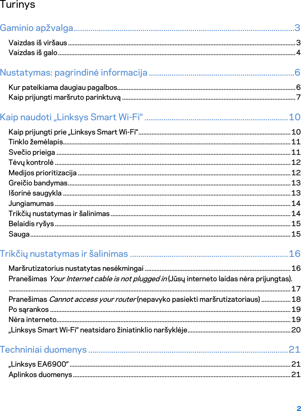 2  Turinys Gaminio apžvalga ..........................................................................................................3 Vaizdas iš viršaus ........................................................................................................................................... 3 Vaizdas iš galo ................................................................................................................................................. 4 Nustatymas: pagrindinė informacija ......................................................................6 Kur pateikiama daugiau pagalbos............................................................................................................. 6 Kaip prijungti maršruto parinktuvą .......................................................................................................... 7 Kaip naudoti „Linksys Smart Wi-Fi“ ..................................................................... 10 Kaip prijungti prie „Linksys Smart Wi-Fi“ ............................................................................................. 10 Tinklo žemėlapis ........................................................................................................................................... 11 Svečio prieiga ............................................................................................................................................... 11 Tėvų kontrolė ................................................................................................................................................ 12 Medijos prioritizacija .................................................................................................................................. 12 Greičio bandymas ........................................................................................................................................ 13 Išorinė saugykla ........................................................................................................................................... 13 Jungiamumas ................................................................................................................................................ 14 Trikčių nustatymas ir šalinimas .............................................................................................................. 14 Belaidis ryšys ................................................................................................................................................ 15 Sauga ............................................................................................................................................................... 15 Trikčių nustatymas ir šalinimas ............................................................................ 16 Maršrutizatorius nustatytas nesėkmingai ......................................................................................... 16 Pranešimas Your Internet cable is not plugged in (Jūsų interneto laidas nėra prijungtas). ............................................................................................................................................................................ 17 Pranešimas Cannot access your router (nepavyko pasiekti maršrutizatoriaus) .................. 18 Po sąrankos ................................................................................................................................................... 19 Nėra interneto ............................................................................................................................................... 19 „Linksys Smart Wi-Fi“ neatsidaro žiniatinklio naršyklėje ............................................................... 20 Techniniai duomenys ................................................................................................ 21 „Linksys EA6900“ ....................................................................................................................................... 21 Aplinkos duomenys ..................................................................................................................................... 21  