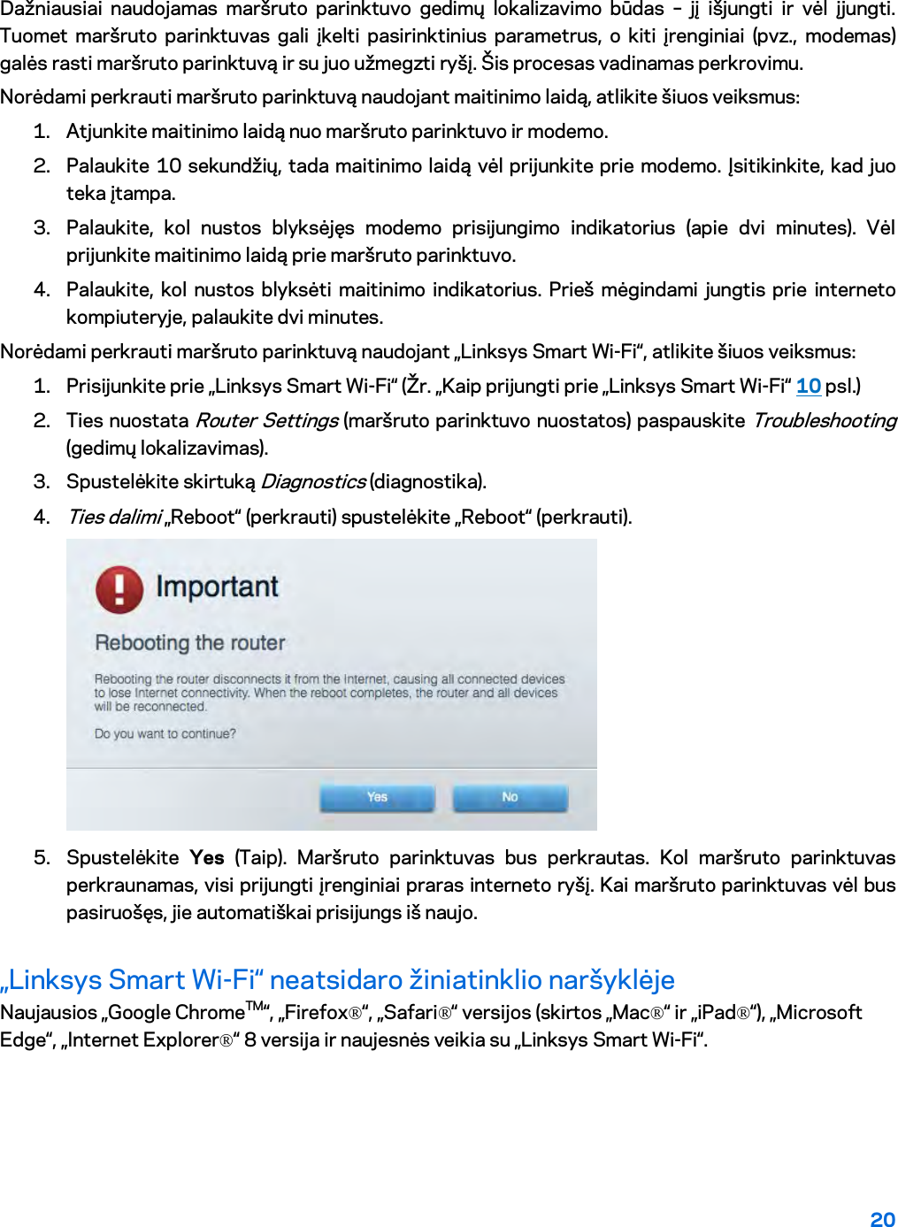 20  Dažniausiai naudojamas maršruto parinktuvo gedimų lokalizavimo būdas –  jį išjungti ir vėl įjungti. Tuomet maršruto parinktuvas gali įkelti pasirinktinius parametrus, o kiti įrenginiai (pvz., modemas) galės rasti maršruto parinktuvą ir su juo užmegzti ryšį. Šis procesas vadinamas perkrovimu. Norėdami perkrauti maršruto parinktuvą naudojant maitinimo laidą, atlikite šiuos veiksmus: 1. Atjunkite maitinimo laidą nuo maršruto parinktuvo ir modemo. 2. Palaukite 10 sekundžių, tada maitinimo laidą vėl prijunkite prie modemo. Įsitikinkite, kad juo teka įtampa. 3. Palaukite, kol nustos blyksėjęs modemo prisijungimo indikatorius (apie dvi minutes). Vėl prijunkite maitinimo laidą prie maršruto parinktuvo. 4. Palaukite, kol nustos blyksėti maitinimo indikatorius. Prieš mėgindami jungtis prie interneto kompiuteryje, palaukite dvi minutes. Norėdami perkrauti maršruto parinktuvą naudojant „Linksys Smart Wi-Fi“, atlikite šiuos veiksmus: 1. Prisijunkite prie „Linksys Smart Wi-Fi“ (Žr. „Kaip prijungti prie „Linksys Smart Wi-Fi“ 10 psl.) 2. Ties nuostata Router Settings (maršruto parinktuvo nuostatos) paspauskite Troubleshooting (gedimų lokalizavimas).  3. Spustelėkite skirtuką Diagnostics (diagnostika). 4. Ties dalimi „Reboot“ (perkrauti) spustelėkite „Reboot“ (perkrauti).   5. Spustelėkite  Yes (Taip). Maršruto parinktuvas bus perkrautas. Kol maršruto parinktuvas perkraunamas, visi prijungti įrenginiai praras interneto ryšį. Kai maršruto parinktuvas vėl bus pasiruošęs, jie automatiškai prisijungs iš naujo. „Linksys Smart Wi-Fi“ neatsidaro žiniatinklio naršyklėje Naujausios „Google ChromeTM“, „Firefox®“, „Safari®“ versijos (skirtos „Mac®“ ir „iPad®“), „Microsoft Edge“, „Internet Explorer®“ 8 versija ir naujesnės veikia su „Linksys Smart Wi-Fi“.   