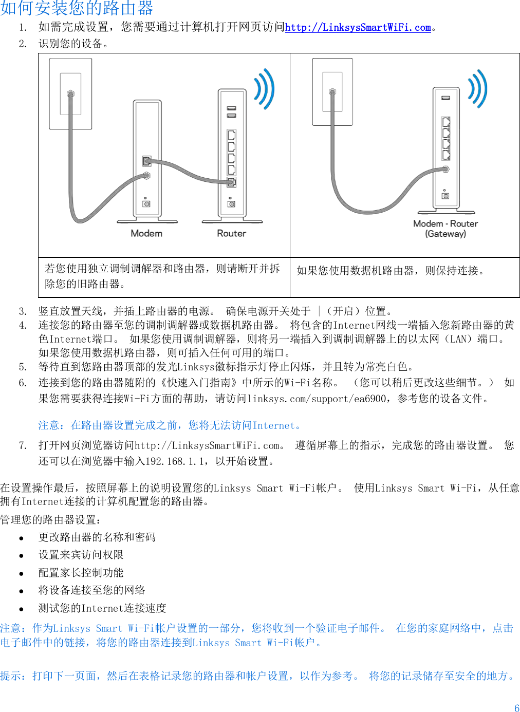 6  如何安装您的路由器 1. 如需完成设置，您需要通过计算机打开网页访问http://LinksysSmartWiFi.com。 2. 识别您的设备。    若您使用独立调制调解器和路由器，则请断开并拆除您的旧路由器。 如果您使用数据机路由器，则保持连接。 3. 竖直放置天线，并插上路由器的电源。 确保电源开关处于 |（开启）位置。 4. 连接您的路由器至您的调制调解器或数据机路由器。 将包含的Internet网线一端插入您新路由器的黄色Internet端口。 如果您使用调制调解器，则将另一端插入到调制调解器上的以太网（LAN）端口。 如果您使用数据机路由器，则可插入任何可用的端口。 5. 等待直到您路由器顶部的发光Linksys徽标指示灯停止闪烁，并且转为常亮白色。  6. 连接到您的路由器随附的《快速入门指南》中所示的Wi-Fi名称。 （您可以稍后更改这些细节。） 如果您需要获得连接Wi-Fi方面的帮助，请访问linksys.com/support/ea6900，参考您的设备文件。 注意：在路由器设置完成之前，您将无法访问Internet。 7. 打开网页浏览器访问http://LinksysSmartWiFi.com。 遵循屏幕上的指示，完成您的路由器设置。 您还可以在浏览器中输入192.168.1.1，以开始设置。 在设置操作最后，按照屏幕上的说明设置您的Linksys Smart Wi-Fi帐户。 使用Linksys Smart Wi-Fi，从任意拥有Internet连接的计算机配置您的路由器。 管理您的路由器设置： • 更改路由器的名称和密码 • 设置来宾访问权限 • 配置家长控制功能 • 将设备连接至您的网络 • 测试您的Internet连接速度 注意：作为Linksys Smart Wi-Fi帐户设置的一部分，您将收到一个验证电子邮件。 在您的家庭网络中，点击电子邮件中的链接，将您的路由器连接到Linksys Smart Wi-Fi帐户。 提示：打印下一页面，然后在表格记录您的路由器和帐户设置，以作为参考。 将您的记录储存至安全的地方。   