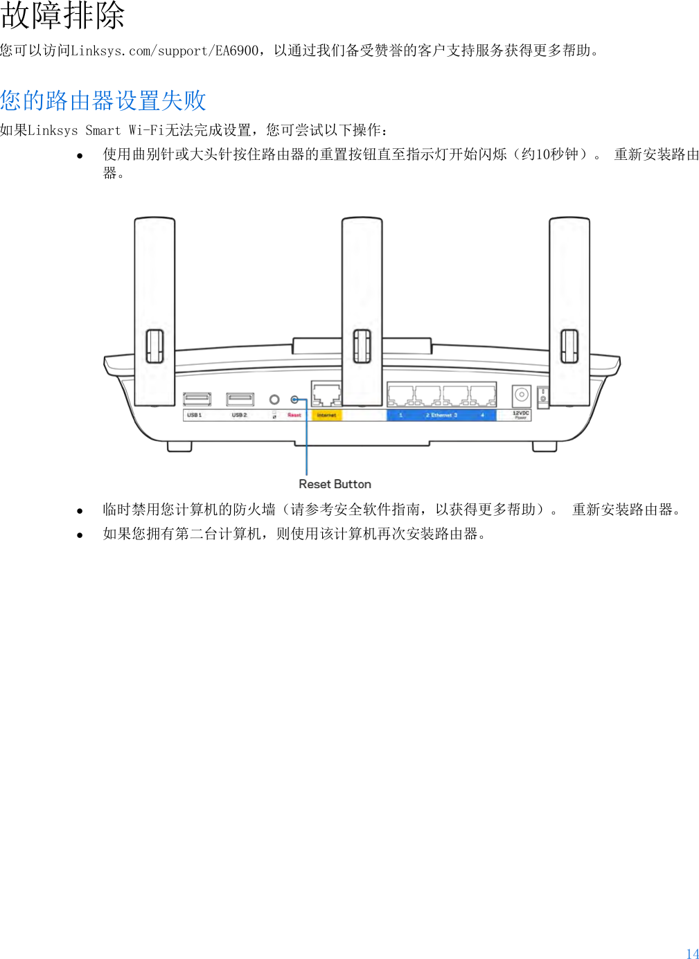 14  故障排除 您可以访问Linksys.com/support/EA6900，以通过我们备受赞誉的客户支持服务获得更多帮助。 您的路由器设置失败 如果Linksys Smart Wi-Fi无法完成设置，您可尝试以下操作： • 使用曲别针或大头针按住路由器的重置按钮直至指示灯开始闪烁（约10秒钟）。 重新安装路由器。   • 临时禁用您计算机的防火墙（请参考安全软件指南，以获得更多帮助）。 重新安装路由器。 • 如果您拥有第二台计算机，则使用该计算机再次安装路由器。 