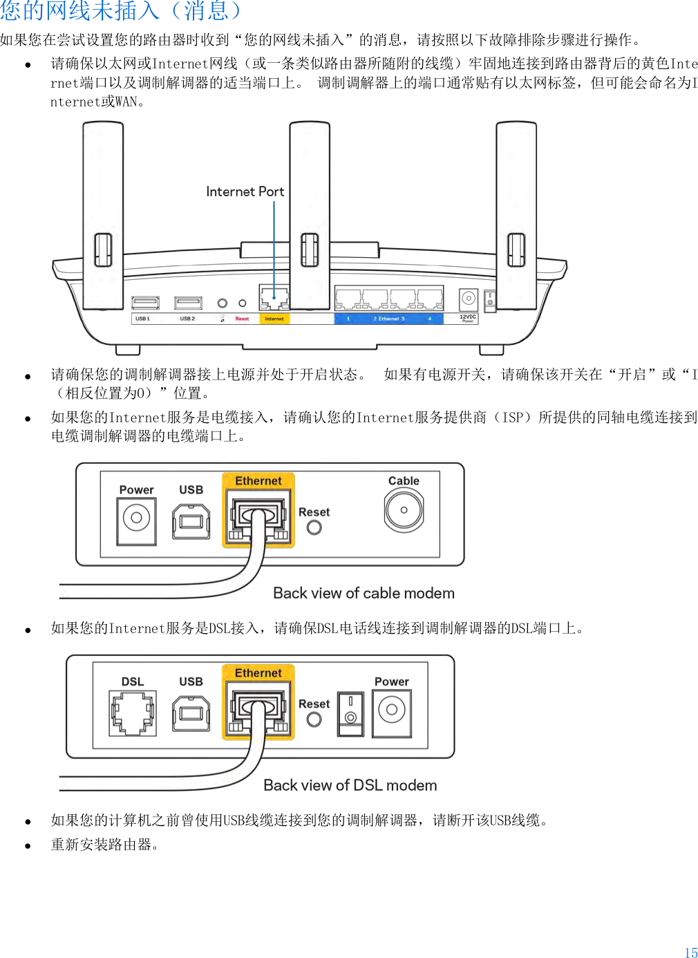 15  您的网线未插入（消息） 如果您在尝试设置您的路由器时收到“您的网线未插入”的消息，请按照以下故障排除步骤进行操作。 • 请确保以太网或Internet网线（或一条类似路由器所随附的线缆）牢固地连接到路由器背后的黄色Internet端口以及调制解调器的适当端口上。 调制调解器上的端口通常贴有以太网标签，但可能会命名为Internet或WAN。   • 请确保您的调制解调器接上电源并处于开启状态。 如果有电源开关，请确保该开关在“开启”或“I（相反位置为O）”位置。 • 如果您的Internet服务是电缆接入，请确认您的Internet服务提供商（ISP）所提供的同轴电缆连接到电缆调制解调器的电缆端口上。   • 如果您的Internet服务是DSL接入，请确保DSL电话线连接到调制解调器的DSL端口上。  • 如果您的计算机之前曾使用USB线缆连接到您的调制解调器，请断开该USB线缆。 • 重新安装路由器。 