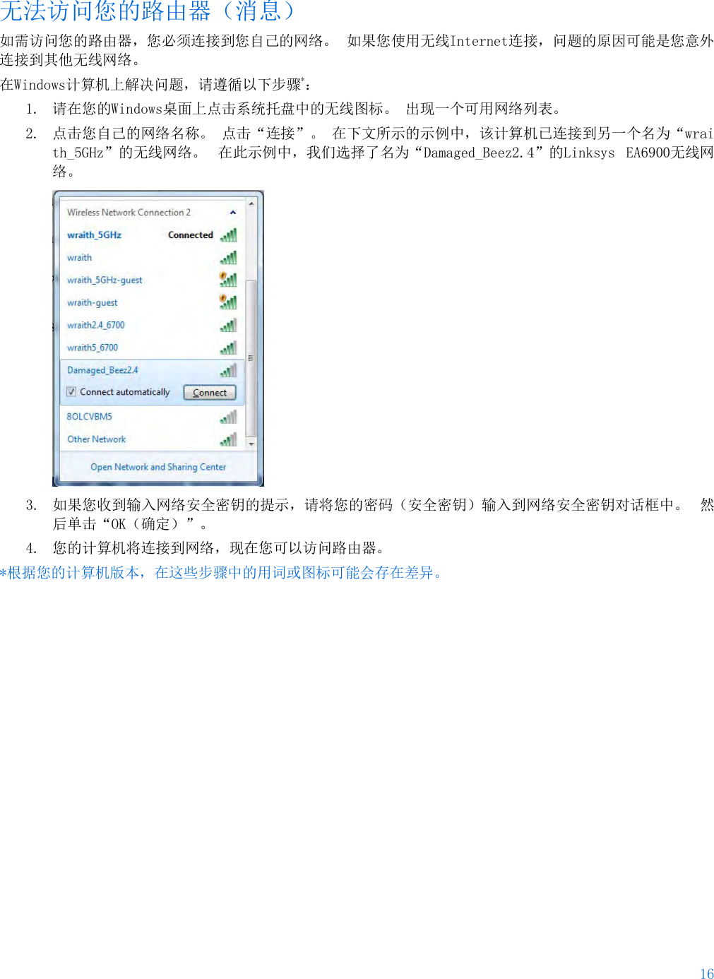 16  无法访问您的路由器（消息） 如需访问您的路由器，您必须连接到您自己的网络。 如果您使用无线Internet连接，问题的原因可能是您意外连接到其他无线网络。 在Windows计算机上解决问题，请遵循以下步骤*： 1. 请在您的Windows桌面上点击系统托盘中的无线图标。 出现一个可用网络列表。 2. 点击您自己的网络名称。 点击“连接”。 在下文所示的示例中，该计算机已连接到另一个名为“wraith_5GHz”的无线网络。 在此示例中，我们选择了名为“Damaged_Beez2.4”的Linksys EA6900无线网络。  3. 如果您收到输入网络安全密钥的提示，请将您的密码（安全密钥）输入到网络安全密钥对话框中。 然后单击“OK（确定）”。  4. 您的计算机将连接到网络，现在您可以访问路由器。 *根据您的计算机版本，在这些步骤中的用词或图标可能会存在差异。 