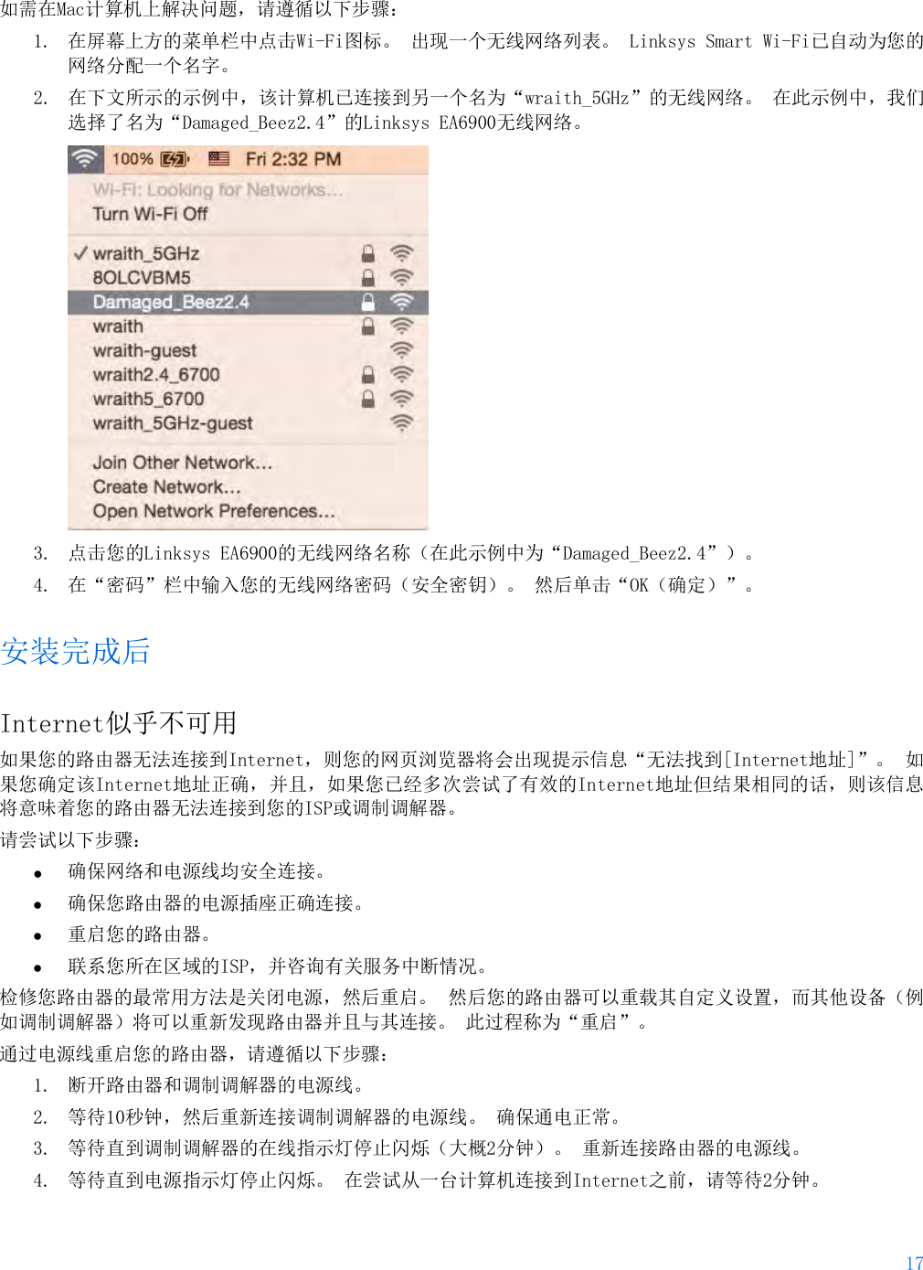 17  如需在Mac计算机上解决问题，请遵循以下步骤： 1. 在屏幕上方的菜单栏中点击Wi-Fi图标。 出现一个无线网络列表。 Linksys Smart Wi-Fi已自动为您的网络分配一个名字。 2. 在下文所示的示例中，该计算机已连接到另一个名为“wraith_5GHz”的无线网络。 在此示例中，我们选择了名为“Damaged_Beez2.4”的Linksys EA6900无线网络。  3. 点击您的Linksys EA6900的无线网络名称（在此示例中为“Damaged_Beez2.4”）。 4. 在“密码”栏中输入您的无线网络密码（安全密钥）。 然后单击“OK（确定）”。 安装完成后 Internet似乎不可用 如果您的路由器无法连接到Internet，则您的网页浏览器将会出现提示信息“无法找到[Internet地址]”。 如果您确定该Internet地址正确，并且，如果您已经多次尝试了有效的Internet地址但结果相同的话，则该信息将意味着您的路由器无法连接到您的ISP或调制调解器。 请尝试以下步骤： • 确保网络和电源线均安全连接。 • 确保您路由器的电源插座正确连接。 • 重启您的路由器。 • 联系您所在区域的ISP，并咨询有关服务中断情况。 检修您路由器的最常用方法是关闭电源，然后重启。 然后您的路由器可以重载其自定义设置，而其他设备（例如调制调解器）将可以重新发现路由器并且与其连接。 此过程称为“重启”。 通过电源线重启您的路由器，请遵循以下步骤： 1. 断开路由器和调制调解器的电源线。 2. 等待10秒钟，然后重新连接调制调解器的电源线。 确保通电正常。 3. 等待直到调制调解器的在线指示灯停止闪烁（大概2分钟）。 重新连接路由器的电源线。 4. 等待直到电源指示灯停止闪烁。 在尝试从一台计算机连接到Internet之前，请等待2分钟。 