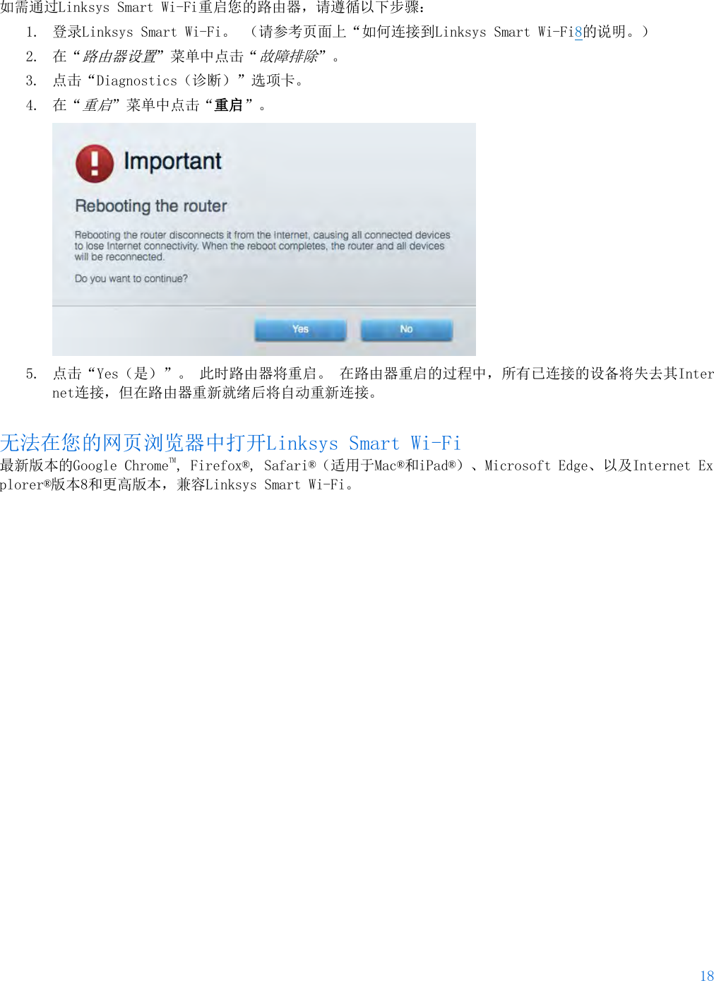 18  如需通过Linksys Smart Wi-Fi重启您的路由器，请遵循以下步骤： 1. 登录Linksys Smart Wi-Fi。 （请参考页面上“如何连接到Linksys Smart Wi-Fi8的说明。） 2. 在“路由器设置”菜单中点击“故障排除”。  3. 点击“Diagnostics（诊断）”选项卡。 4. 在“重启”菜单中点击“重启”。   5. 点击“Yes（是）”。 此时路由器将重启。 在路由器重启的过程中，所有已连接的设备将失去其Internet连接，但在路由器重新就绪后将自动重新连接。 无法在您的网页浏览器中打开Linksys Smart Wi-Fi 最新版本的Google ChromeTM, Firefox®, Safari®（适用于Mac®和iPad®）、Microsoft Edge、以及Internet Explorer®版本8和更高版本，兼容Linksys Smart Wi-Fi。    