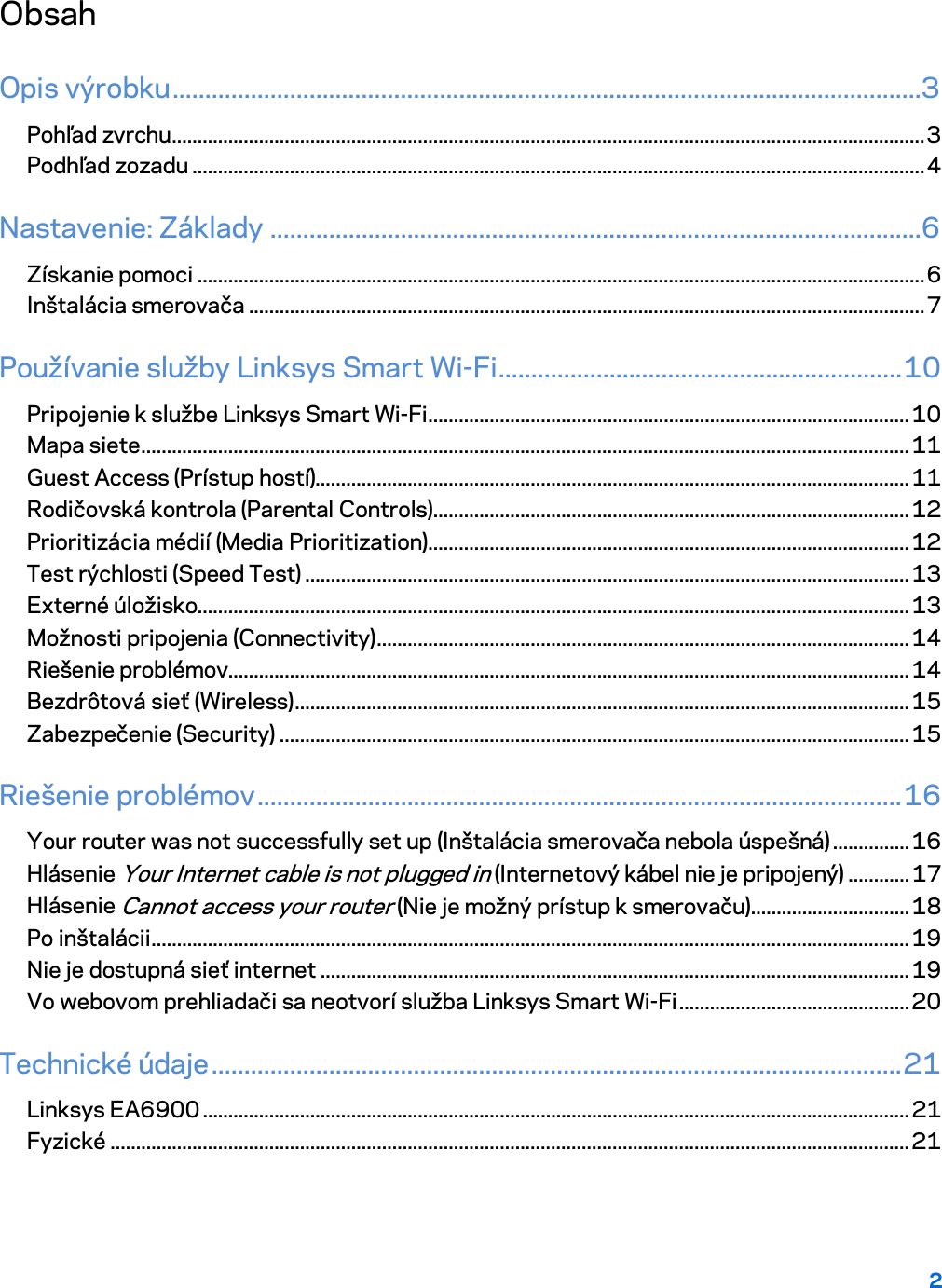 2  Obsah Opis výrobku ...................................................................................................................3 Pohľad zvrchu ................................................................................................................................................... 3 Podhľad zozadu ............................................................................................................................................... 4 Nastavenie: Základy ....................................................................................................6 Získanie pomoci .............................................................................................................................................. 6 Inštalácia smerovača .................................................................................................................................... 7 Používanie služby Linksys Smart Wi-Fi .............................................................. 10 Pripojenie k službe Linksys Smart Wi-Fi .............................................................................................. 10 Mapa siete ...................................................................................................................................................... 11 Guest Access (Prístup hostí).................................................................................................................... 11 Rodičovská kontrola (Parental Controls) ............................................................................................. 12 Prioritizácia médií (Media Prioritization) .............................................................................................. 12 Test rýchlosti (Speed Test) ...................................................................................................................... 13 Externé úložisko........................................................................................................................................... 13 Možnosti pripojenia (Connectivity) ........................................................................................................ 14 Riešenie problémov..................................................................................................................................... 14 Bezdrôtová sieť (Wireless) ........................................................................................................................ 15 Zabezpečenie (Security) ........................................................................................................................... 15 Riešenie problémov ................................................................................................... 16 Your router was not successfully set up (Inštalácia smerovača nebola úspešná) ............... 16 Hlásenie Your Internet cable is not plugged in (Internetový kábel nie je pripojený) ............ 17 Hlásenie Cannot access your router (Nie je možný prístup k smerovaču) ............................... 18 Po inštalácii .................................................................................................................................................... 19 Nie je dostupná sieť internet ................................................................................................................... 19 Vo webovom prehliadači sa neotvorí služba Linksys Smart Wi-Fi ............................................. 20 Technické údaje .......................................................................................................... 21 Linksys EA6900 .......................................................................................................................................... 21 Fyzické ............................................................................................................................................................ 21  