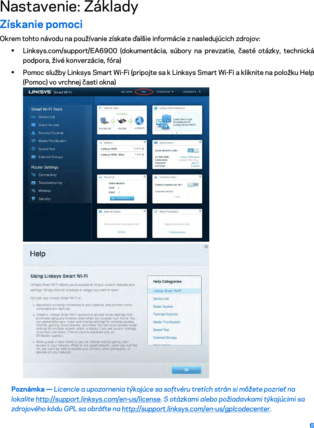 6  Nastavenie: Základy Získanie pomoci Okrem tohto návodu na používanie získate ďalšie informácie z nasledujúcich zdrojov: • Linksys.com/support/EA6900 (dokumentácia, súbory na prevzatie, časté otázky, technická podpora, živé konverzácie, fóra) • Pomoc služby Linksys Smart Wi-Fi (pripojte sa k Linksys Smart Wi-Fi a kliknite na položku Help (Pomoc) vo vrchnej časti okna)  Poznámka — Licencie a upozornenia týkajúce sa softvéru tretích strán si môžete pozrieť na lokalite http://support.linksys.com/en-us/license. S otázkami alebo požiadavkami týkajúcimi sa zdrojového kódu GPL sa obráťte na http://support.linksys.com/en-us/gplcodecenter. 
