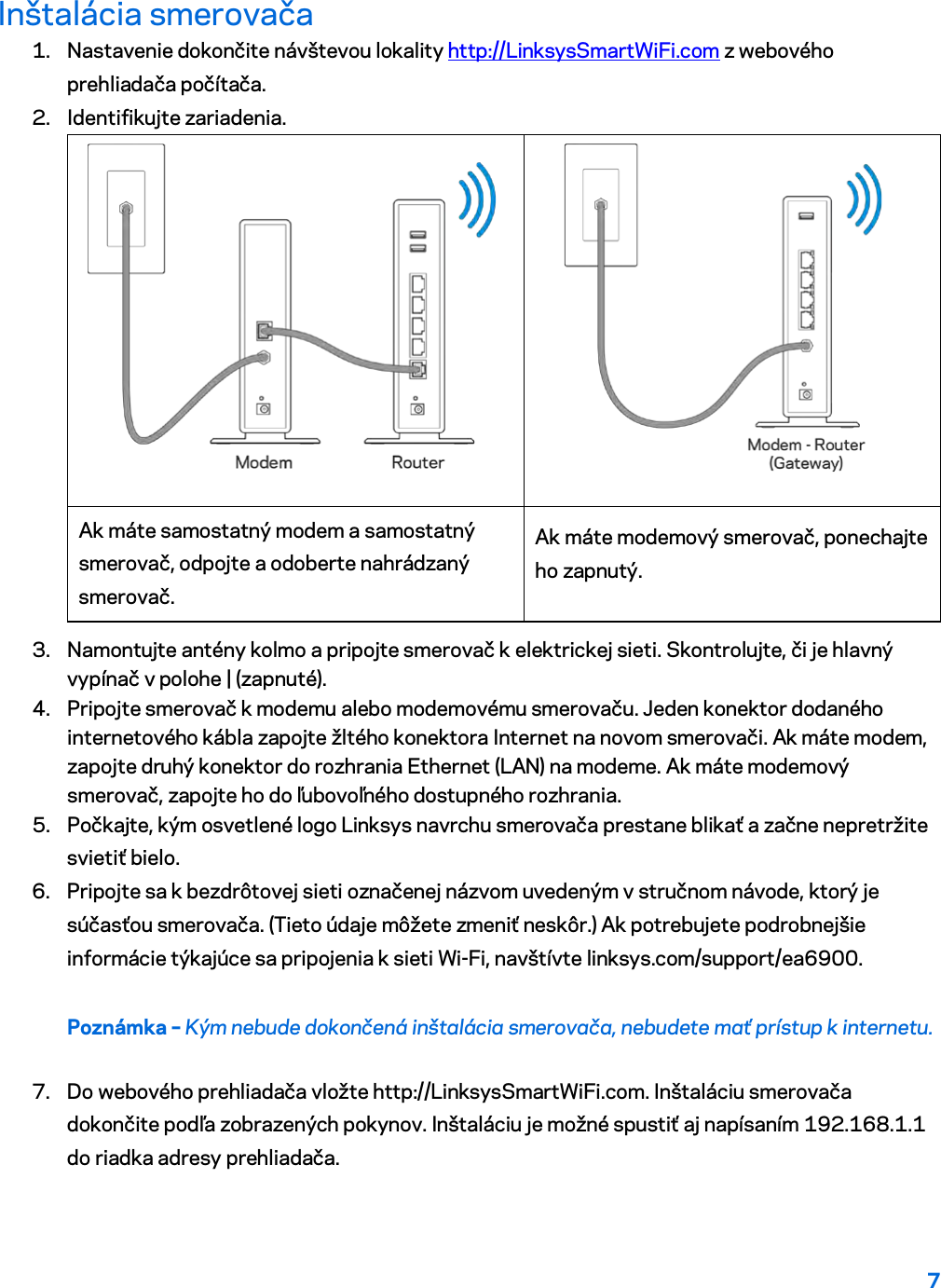 7  Inštalácia smerovača 1. Nastavenie dokončite návštevou lokality http://LinksysSmartWiFi.com z webového prehliadača počítača. 2. Identifikujte zariadenia.   Ak máte samostatný modem a samostatný smerovač, odpojte a odoberte nahrádzaný smerovač. Ak máte modemový smerovač, ponechajte ho zapnutý. 3. Namontujte antény kolmo a pripojte smerovač k elektrickej sieti. Skontrolujte, či je hlavný vypínač v polohe | (zapnuté). 4. Pripojte smerovač k modemu alebo modemovému smerovaču. Jeden konektor dodaného internetového kábla zapojte žltého konektora Internet na novom smerovači. Ak máte modem, zapojte druhý konektor do rozhrania Ethernet (LAN) na modeme. Ak máte modemový smerovač, zapojte ho do ľubovoľného dostupného rozhrania. 5. Počkajte, kým osvetlené logo Linksys navrchu smerovača prestane blikať a začne nepretržite svietiť bielo.  6. Pripojte sa k bezdrôtovej sieti označenej názvom uvedeným v stručnom návode, ktorý je súčasťou smerovača. (Tieto údaje môžete zmeniť neskôr.) Ak potrebujete podrobnejšie informácie týkajúce sa pripojenia k sieti Wi-Fi, navštívte linksys.com/support/ea6900. Poznámka – Kým nebude dokončená inštalácia smerovača, nebudete mať prístup k internetu. 7. Do webového prehliadača vložte http://LinksysSmartWiFi.com. Inštaláciu smerovača dokončite podľa zobrazených pokynov. Inštaláciu je možné spustiť aj napísaním 192.168.1.1 do riadka adresy prehliadača. 