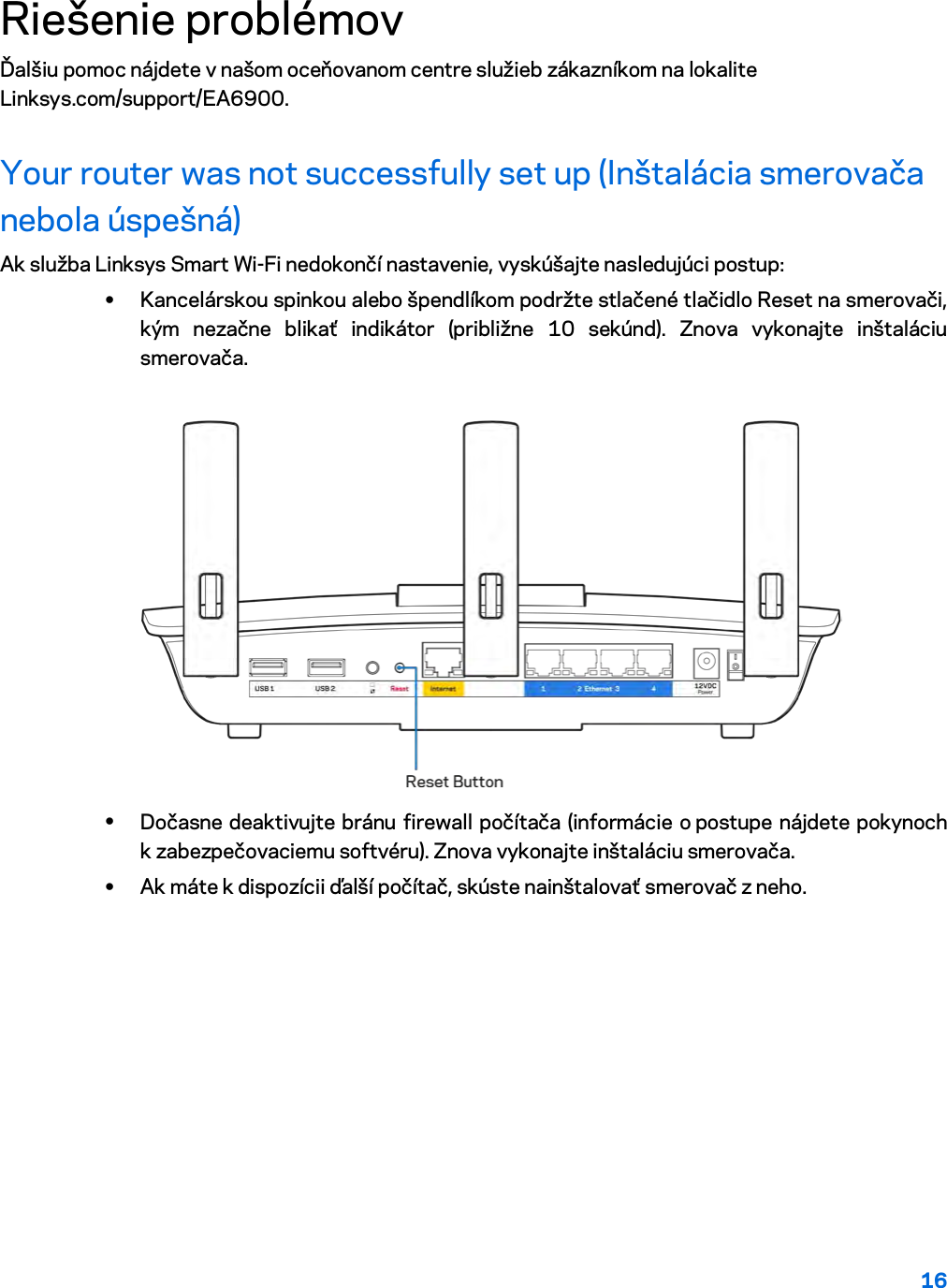 16  Riešenie problémov Ďalšiu pomoc nájdete v našom oceňovanom centre služieb zákazníkom na lokalite Linksys.com/support/EA6900. Your router was not successfully set up (Inštalácia smerovača nebola úspešná) Ak služba Linksys Smart Wi-Fi nedokončí nastavenie, vyskúšajte nasledujúci postup: • Kancelárskou spinkou alebo špendlíkom podržte stlačené tlačidlo Reset na smerovači, kým nezačne blikať indikátor (približne 10 sekúnd). Znova vykonajte inštaláciu smerovača.   • Dočasne deaktivujte bránu firewall počítača (informácie o postupe nájdete pokynoch k zabezpečovaciemu softvéru). Znova vykonajte inštaláciu smerovača. • Ak máte k dispozícii ďalší počítač, skúste nainštalovať smerovač z neho. 