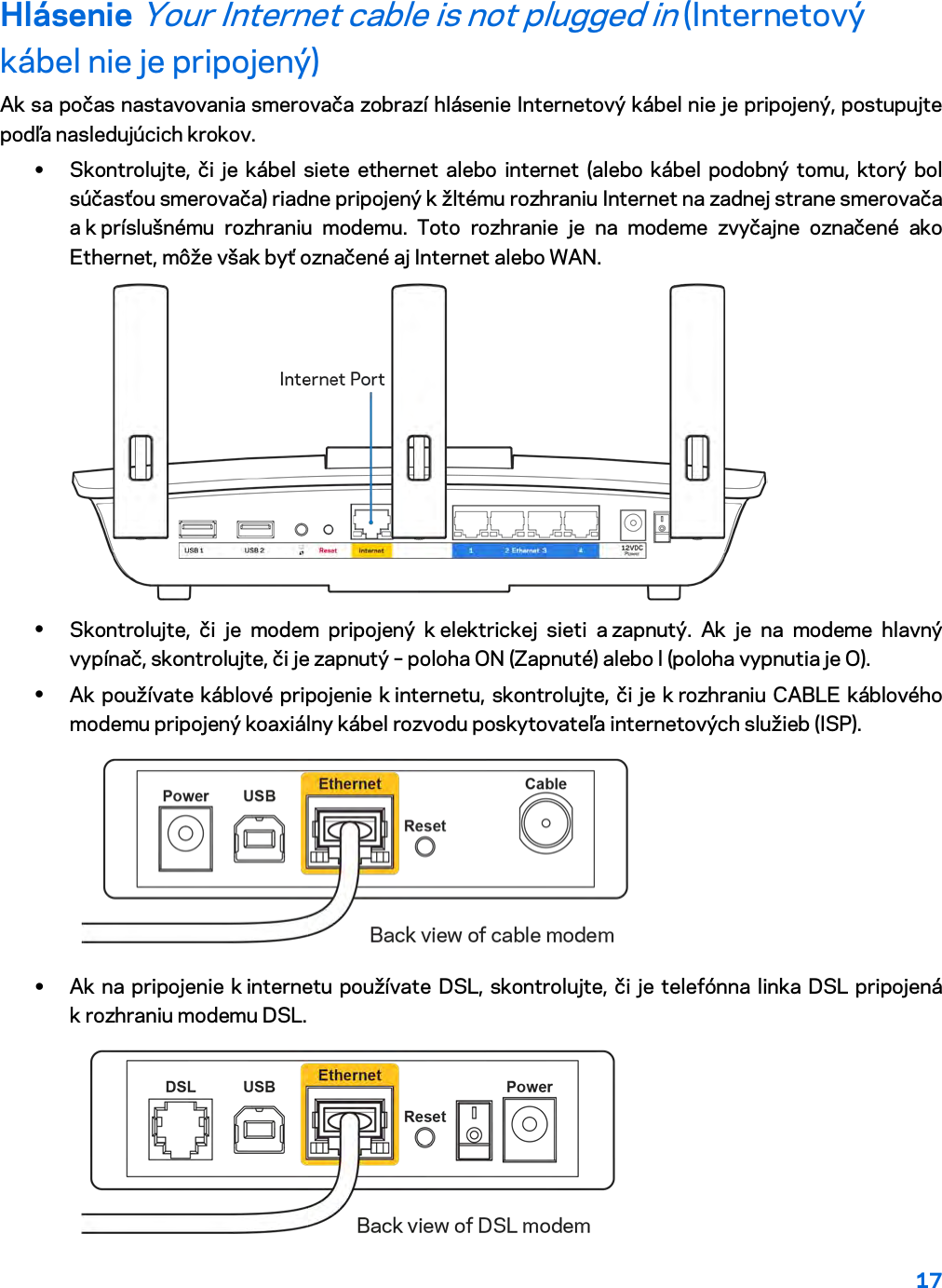 17  Hlásenie Your Internet cable is not plugged in (Internetový kábel nie je pripojený) Ak sa počas nastavovania smerovača zobrazí hlásenie Internetový kábel nie je pripojený, postupujte podľa nasledujúcich krokov. • Skontrolujte, či je kábel siete ethernet alebo internet (alebo kábel podobný tomu, ktorý bol súčasťou smerovača) riadne pripojený k žltému rozhraniu Internet na zadnej strane smerovača a k príslušnému rozhraniu modemu. Toto rozhranie je na modeme zvyčajne označené ako Ethernet, môže však byť označené aj Internet alebo WAN.   • Skontrolujte, či je modem pripojený k elektrickej sieti a zapnutý. Ak je na modeme hlavný vypínač, skontrolujte, či je zapnutý – poloha ON (Zapnuté) alebo l (poloha vypnutia je O). • Ak používate káblové pripojenie k internetu, skontrolujte, či je k rozhraniu CABLE káblového modemu pripojený koaxiálny kábel rozvodu poskytovateľa internetových služieb (ISP).   • Ak na pripojenie k internetu používate DSL, skontrolujte, či je telefónna linka DSL pripojená k rozhraniu modemu DSL.  