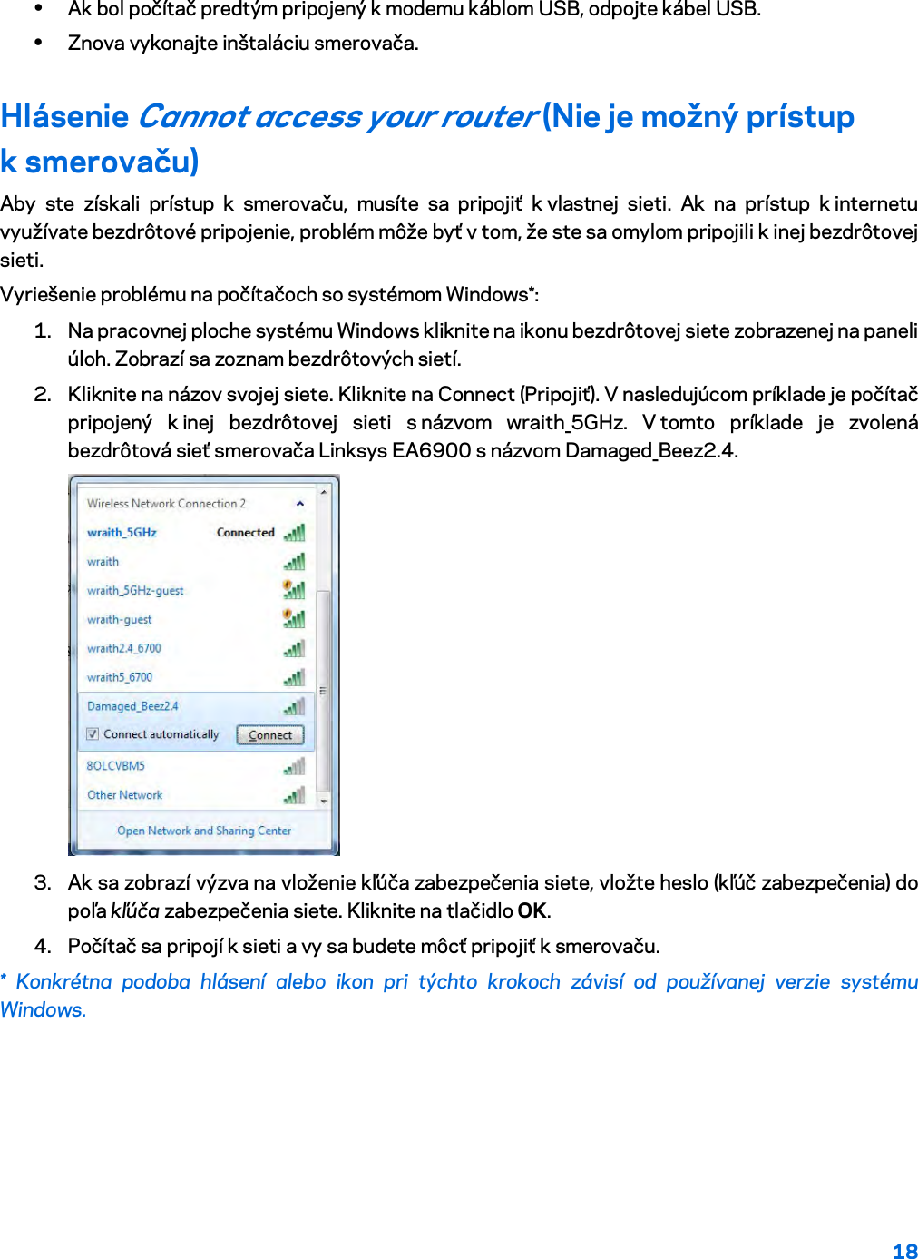 18  • Ak bol počítač predtým pripojený k modemu káblom USB, odpojte kábel USB. • Znova vykonajte inštaláciu smerovača. Hlásenie Cannot access your router (Nie je možný prístup k smerovaču) Aby ste získali prístup k smerovaču, musíte sa pripojiť k vlastnej sieti. Ak na prístup k internetu využívate bezdrôtové pripojenie, problém môže byť v tom, že ste sa omylom pripojili k inej bezdrôtovej sieti. Vyriešenie problému na počítačoch so systémom Windows*: 1. Na pracovnej ploche systému Windows kliknite na ikonu bezdrôtovej siete zobrazenej na paneli úloh. Zobrazí sa zoznam bezdrôtových sietí. 2. Kliknite na názov svojej siete. Kliknite na Connect (Pripojiť). V nasledujúcom príklade je počítač pripojený k inej bezdrôtovej sieti s názvom  wraith_5GHz. V tomto príklade je zvolená bezdrôtová sieť smerovača Linksys EA6900 s názvom Damaged_Beez2.4.  3. Ak sa zobrazí výzva na vloženie kľúča zabezpečenia siete, vložte heslo (kľúč zabezpečenia) do poľa kľúča zabezpečenia siete. Kliknite na tlačidlo OK.  4. Počítač sa pripojí k sieti a vy sa budete môcť pripojiť k smerovaču. * Konkrétna podoba hlásení alebo ikon pri týchto krokoch závisí od používanej verzie systému Windows. 