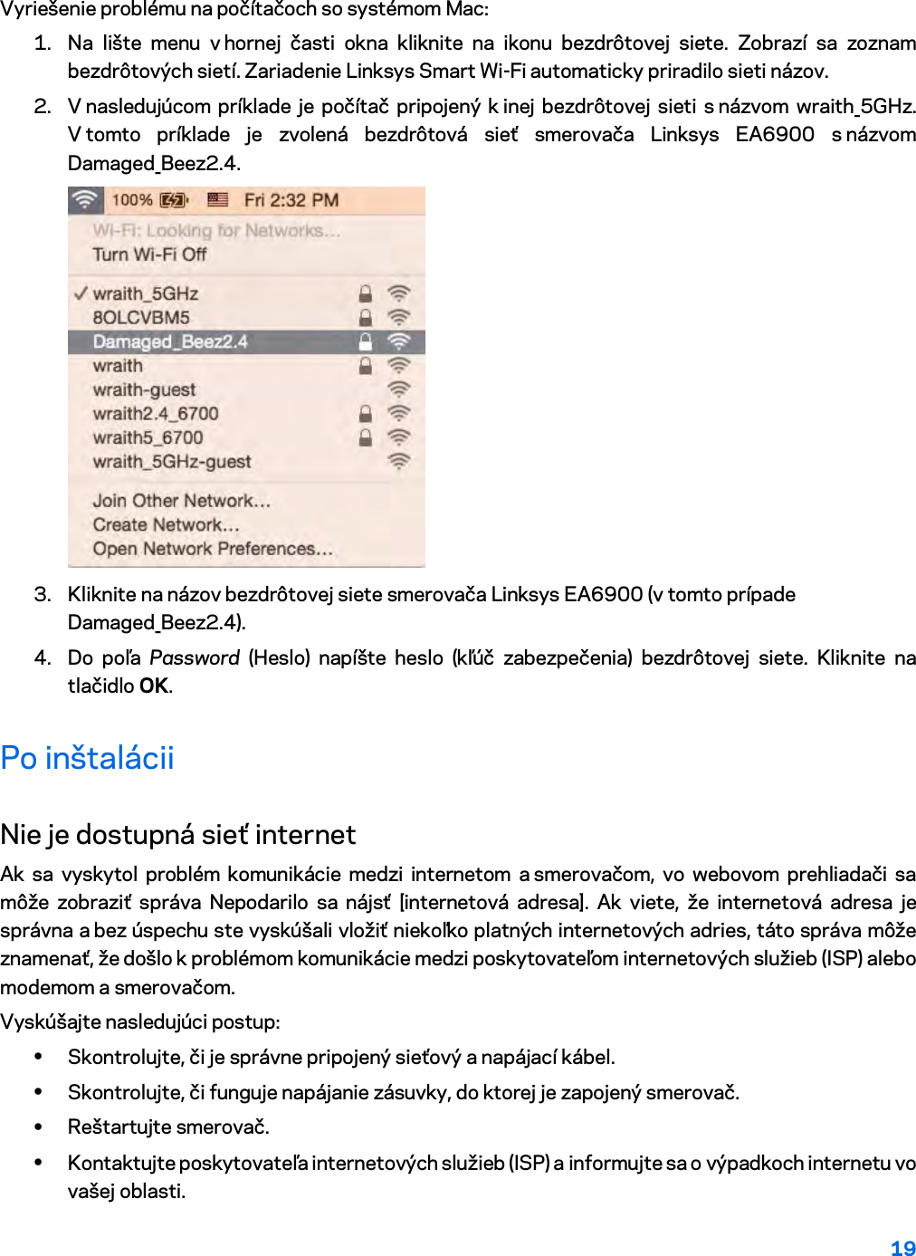 19  Vyriešenie problému na počítačoch so systémom Mac: 1. Na lište menu v hornej časti okna kliknite na ikonu bezdrôtovej siete. Zobrazí sa zoznam bezdrôtových sietí. Zariadenie Linksys Smart Wi-Fi automaticky priradilo sieti názov. 2. V nasledujúcom príklade je počítač pripojený k inej bezdrôtovej sieti s názvom wraith_5GHz. V tomto príklade je zvolená bezdrôtová sieť smerovača Linksys EA6900 s názvom Damaged_Beez2.4.  3. Kliknite na názov bezdrôtovej siete smerovača Linksys EA6900 (v tomto prípade Damaged_Beez2.4). 4. Do poľa Password (Heslo) napíšte heslo (kľúč zabezpečenia) bezdrôtovej siete. Kliknite na tlačidlo OK. Po inštalácii Nie je dostupná sieť internet Ak sa vyskytol problém komunikácie medzi internetom a smerovačom, vo webovom prehliadači sa môže zobraziť správa Nepodarilo sa nájsť [internetová adresa]. Ak viete, že internetová adresa je správna a bez úspechu ste vyskúšali vložiť niekoľko platných internetových adries, táto správa môže znamenať, že došlo k problémom komunikácie medzi poskytovateľom internetových služieb (ISP) alebo modemom a smerovačom. Vyskúšajte nasledujúci postup: • Skontrolujte, či je správne pripojený sieťový a napájací kábel. • Skontrolujte, či funguje napájanie zásuvky, do ktorej je zapojený smerovač. • Reštartujte smerovač. • Kontaktujte poskytovateľa internetových služieb (ISP) a informujte sa o výpadkoch internetu vo vašej oblasti. 