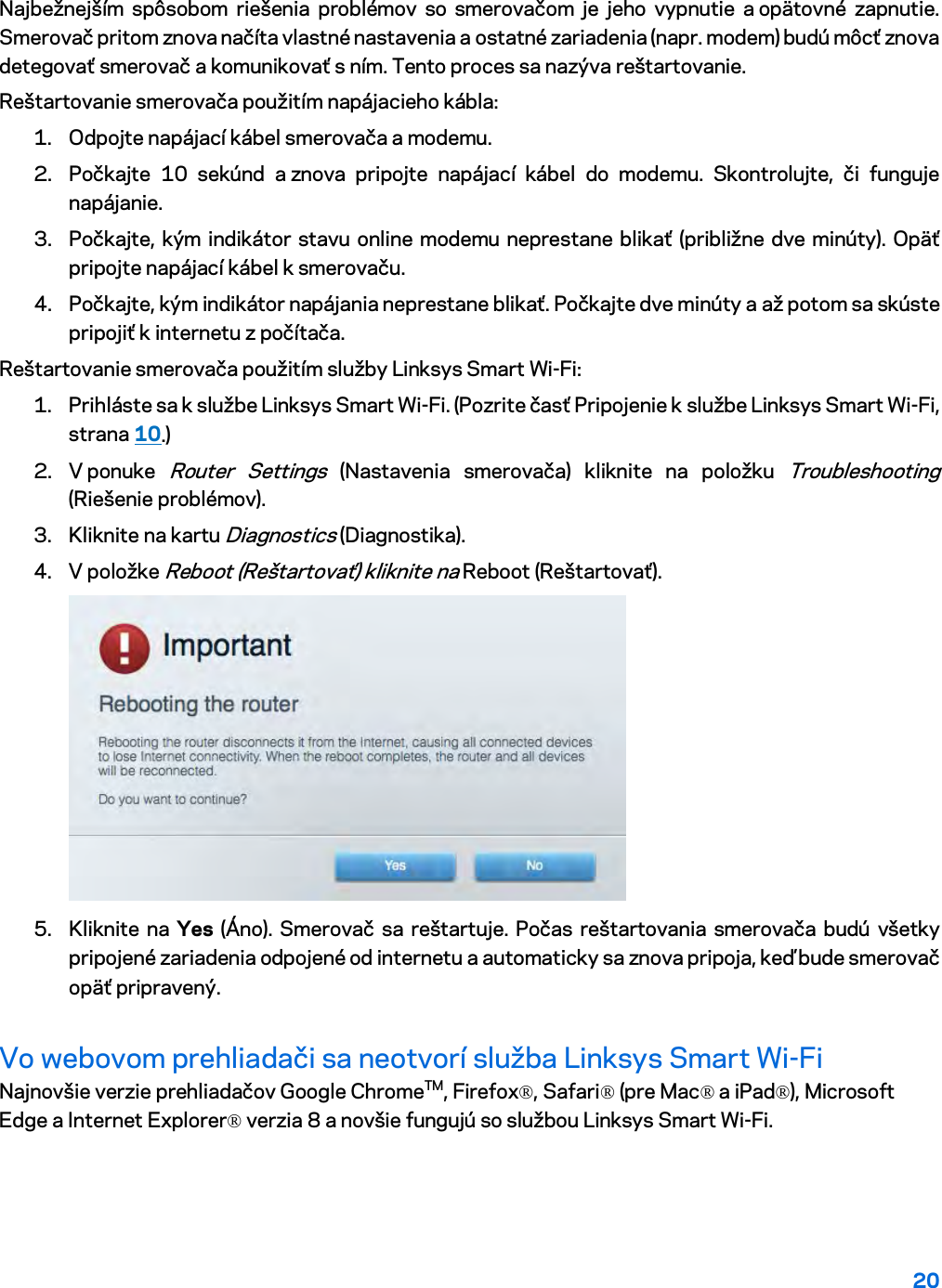 20  Najbežnejším spôsobom riešenia problémov so smerovačom je jeho vypnutie a opätovné zapnutie. Smerovač pritom znova načíta vlastné nastavenia a ostatné zariadenia (napr. modem) budú môcť znova detegovať smerovač a komunikovať s ním. Tento proces sa nazýva reštartovanie. Reštartovanie smerovača použitím napájacieho kábla: 1. Odpojte napájací kábel smerovača a modemu. 2. Počkajte 10 sekúnd a znova pripojte napájací kábel do modemu. Skontrolujte, či funguje napájanie. 3. Počkajte, kým indikátor stavu online modemu neprestane blikať (približne dve minúty). Opäť pripojte napájací kábel k smerovaču. 4. Počkajte, kým indikátor napájania neprestane blikať. Počkajte dve minúty a až potom sa skúste pripojiť k internetu z počítača. Reštartovanie smerovača použitím služby Linksys Smart Wi-Fi: 1. Prihláste sa k službe Linksys Smart Wi-Fi. (Pozrite časť Pripojenie k službe Linksys Smart Wi-Fi, strana 10.) 2. V ponuke Router Settings (Nastavenia smerovača) kliknite na položku Troubleshooting (Riešenie problémov).  3. Kliknite na kartu Diagnostics (Diagnostika). 4. V položke Reboot (Reštartovať) kliknite na Reboot (Reštartovať).   5. Kliknite na Yes (Áno). Smerovač sa reštartuje. Počas reštartovania smerovača budú všetky pripojené zariadenia odpojené od internetu a automaticky sa znova pripoja, keď bude smerovač opäť pripravený. Vo webovom prehliadači sa neotvorí služba Linksys Smart Wi-Fi Najnovšie verzie prehliadačov Google ChromeTM, Firefox®, Safari® (pre Mac® a iPad®), Microsoft Edge a Internet Explorer® verzia 8 a novšie fungujú so službou Linksys Smart Wi-Fi.   
