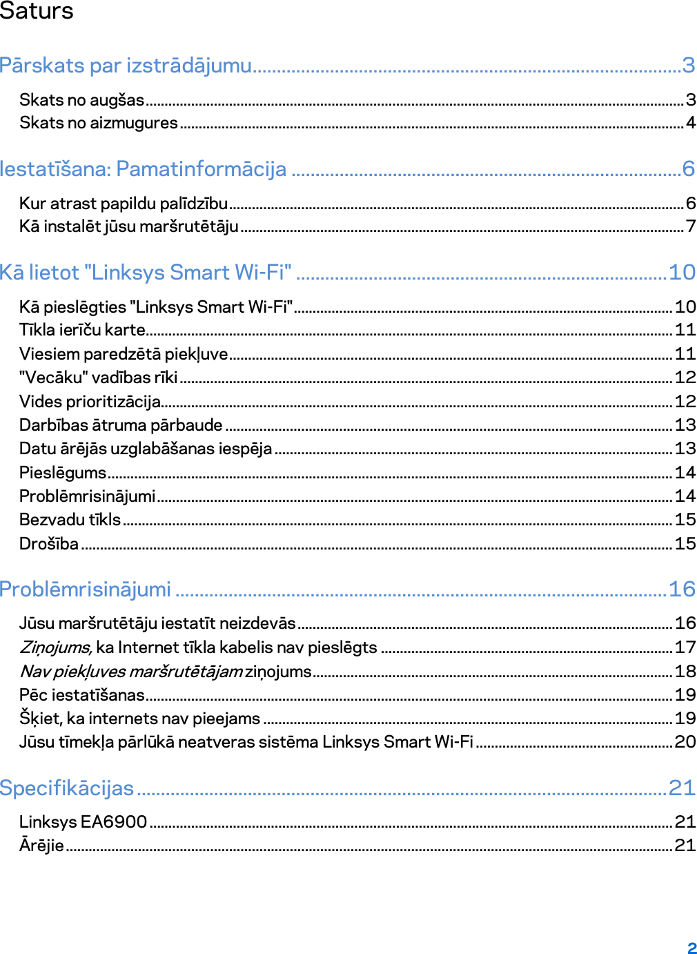 2  Saturs Pārskats par izstrādājumu .........................................................................................3 Skats no augšas .............................................................................................................................................. 3 Skats no aizmugures ..................................................................................................................................... 4 Iestatīšana: Pamatinformācija .................................................................................6 Kur atrast papildu palīdzību ........................................................................................................................ 6 Kā instalēt jūsu maršrutētāju ..................................................................................................................... 7 Kā lietot &quot;Linksys Smart Wi-Fi&quot; ............................................................................. 10 Kā pieslēgties &quot;Linksys Smart Wi-Fi&quot; .................................................................................................... 10 Tīkla ierīču karte ........................................................................................................................................... 11 Viesiem paredzētā piekļuve ..................................................................................................................... 11 &quot;Vecāku&quot; vadības rīki .................................................................................................................................. 12 Vides prioritizācija....................................................................................................................................... 12 Darbības ātruma pārbaude ...................................................................................................................... 13 Datu ārējās uzglabāšanas iespēja ......................................................................................................... 13 Pieslēgums ..................................................................................................................................................... 14 Problēmrisinājumi ........................................................................................................................................ 14 Bezvadu tīkls ................................................................................................................................................. 15 Drošība ............................................................................................................................................................ 15 Problēmrisinājumi ...................................................................................................... 16 Jūsu maršrutētāju iestatīt neizdevās ................................................................................................... 16 Ziņojums, ka Internet tīkla kabelis nav pieslēgts ............................................................................. 17 Nav piekļuves maršrutētājam ziņojums ............................................................................................... 18 Pēc iestatīšanas ........................................................................................................................................... 19 Šķiet, ka internets nav pieejams ............................................................................................................ 19 Jūsu tīmekļa pārlūkā neatveras sistēma Linksys Smart Wi-Fi .................................................... 20 Specifikācijas .............................................................................................................. 21 Linksys EA6900 .......................................................................................................................................... 21 Ārējie ................................................................................................................................................................ 21  