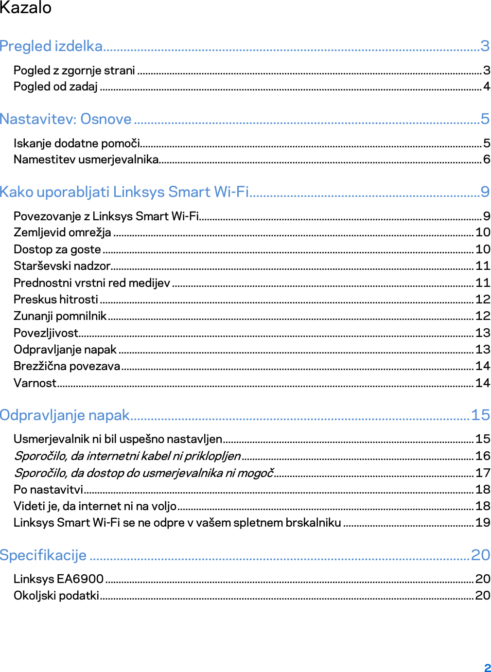2  Kazalo Pregled izdelka ...............................................................................................................3 Pogled z zgornje strani ................................................................................................................................. 3 Pogled od zadaj ............................................................................................................................................... 4 Nastavitev: Osnove ......................................................................................................5 Iskanje dodatne pomoči................................................................................................................................ 5 Namestitev usmerjevalnika......................................................................................................................... 6 Kako uporabljati Linksys Smart Wi-Fi ....................................................................9 Povezovanje z Linksys Smart Wi-Fi.......................................................................................................... 9 Zemljevid omrežja ....................................................................................................................................... 10 Dostop za goste ........................................................................................................................................... 10 Starševski nadzor........................................................................................................................................ 11 Prednostni vrstni red medijev ................................................................................................................. 11 Preskus hitrosti ............................................................................................................................................ 12 Zunanji pomnilnik ......................................................................................................................................... 12 Povezljivost .................................................................................................................................................... 13 Odpravljanje napak ..................................................................................................................................... 13 Brezžična povezava .................................................................................................................................... 14 Varnost ............................................................................................................................................................ 14 Odpravljanje napak.................................................................................................... 15 Usmerjevalnik ni bil uspešno nastavljen .............................................................................................. 15 Sporočilo, da internetni kabel ni priklopljen ....................................................................................... 16 Sporočilo, da dostop do usmerjevalnika ni mogoč ........................................................................... 17 Po nastavitvi .................................................................................................................................................. 18 Videti je, da internet ni na voljo ............................................................................................................... 18 Linksys Smart Wi-Fi se ne odpre v vašem spletnem brskalniku ................................................. 19 Specifikacije ................................................................................................................ 20 Linksys EA6900 .......................................................................................................................................... 20 Okoljski podatki ............................................................................................................................................ 20  