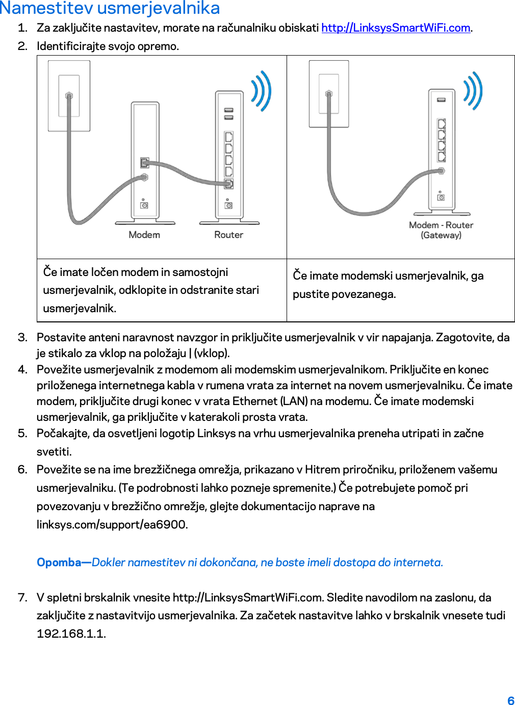 6  Namestitev usmerjevalnika 1. Za zaključite nastavitev, morate na računalniku obiskati http://LinksysSmartWiFi.com. 2. Identificirajte svojo opremo.   Če imate ločen modem in samostojni usmerjevalnik, odklopite in odstranite stari usmerjevalnik. Če imate modemski usmerjevalnik, ga pustite povezanega. 3. Postavite anteni naravnost navzgor in priključite usmerjevalnik v vir napajanja. Zagotovite, da je stikalo za vklop na položaju | (vklop). 4. Povežite usmerjevalnik z modemom ali modemskim usmerjevalnikom. Priključite en konec priloženega internetnega kabla v rumena vrata za internet na novem usmerjevalniku. Če imate modem, priključite drugi konec v vrata Ethernet (LAN) na modemu. Če imate modemski usmerjevalnik, ga priključite v katerakoli prosta vrata. 5. Počakajte, da osvetljeni logotip Linksys na vrhu usmerjevalnika preneha utripati in začne svetiti.  6. Povežite se na ime brezžičnega omrežja, prikazano v Hitrem priročniku, priloženem vašemu usmerjevalniku. (Te podrobnosti lahko pozneje spremenite.) Če potrebujete pomoč pri povezovanju v brezžično omrežje, glejte dokumentacijo naprave na linksys.com/support/ea6900. Opomba—Dokler namestitev ni dokončana, ne boste imeli dostopa do interneta. 7. V spletni brskalnik vnesite http://LinksysSmartWiFi.com. Sledite navodilom na zaslonu, da zaključite z nastavitvijo usmerjevalnika. Za začetek nastavitve lahko v brskalnik vnesete tudi 192.168.1.1. 