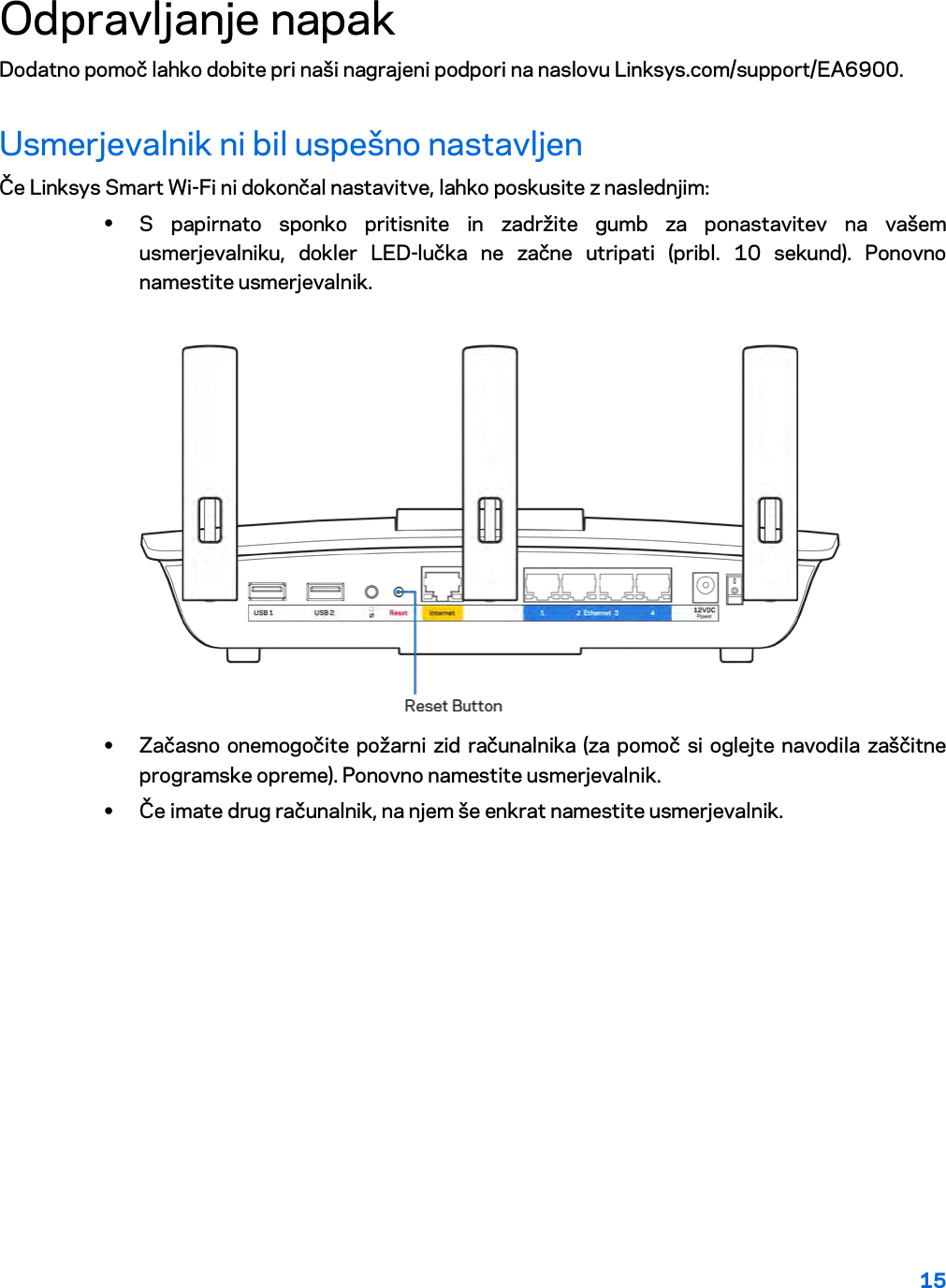 15  Odpravljanje napak Dodatno pomoč lahko dobite pri naši nagrajeni podpori na naslovu Linksys.com/support/EA6900. Usmerjevalnik ni bil uspešno nastavljen Če Linksys Smart Wi-Fi ni dokončal nastavitve, lahko poskusite z naslednjim: • S papirnato sponko pritisnite in zadržite gumb za ponastavitev na vašem usmerjevalniku, dokler LED-lučka ne začne utripati (pribl. 10 sekund). Ponovno namestite usmerjevalnik.   • Začasno onemogočite požarni zid računalnika (za pomoč si oglejte navodila zaščitne programske opreme). Ponovno namestite usmerjevalnik. • Če imate drug računalnik, na njem še enkrat namestite usmerjevalnik. 