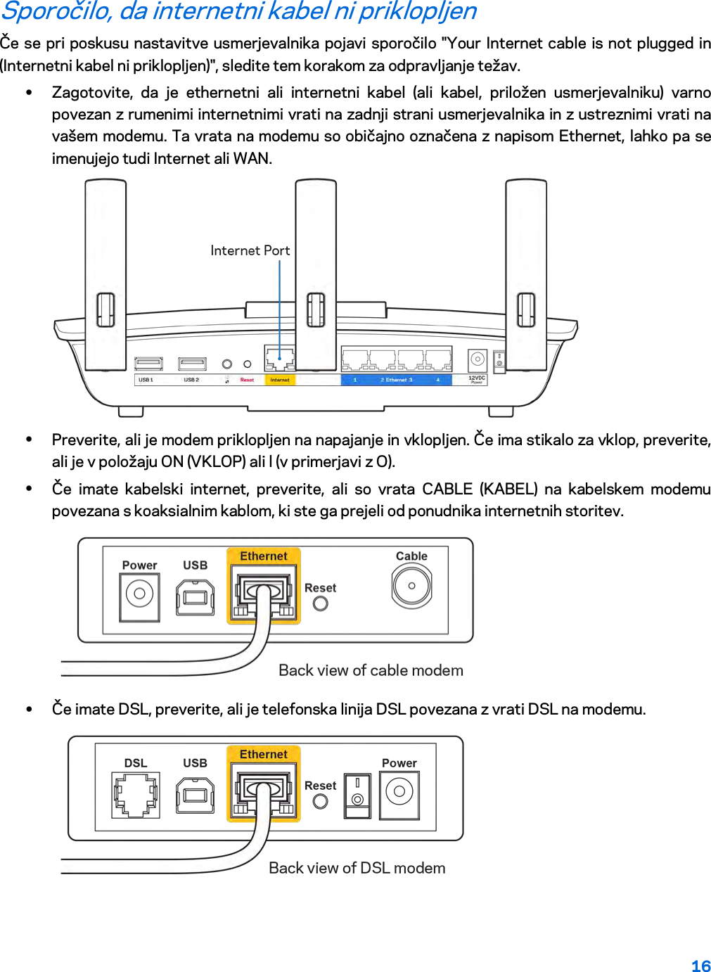 16  Sporočilo, da internetni kabel ni priklopljen Če se pri poskusu nastavitve usmerjevalnika pojavi sporočilo &quot;Your Internet cable is not plugged in (Internetni kabel ni priklopljen)&quot;, sledite tem korakom za odpravljanje težav. • Zagotovite, da je ethernetni ali internetni kabel (ali kabel, priložen usmerjevalniku) varno povezan z rumenimi internetnimi vrati na zadnji strani usmerjevalnika in z ustreznimi vrati na vašem modemu. Ta vrata na modemu so običajno označena z napisom Ethernet, lahko pa se imenujejo tudi Internet ali WAN.   • Preverite, ali je modem priklopljen na napajanje in vklopljen. Če ima stikalo za vklop, preverite, ali je v položaju ON (VKLOP) ali l (v primerjavi z O). • Če imate kabelski internet, preverite, ali so vrata CABLE (KABEL) na kabelskem modemu povezana s koaksialnim kablom, ki ste ga prejeli od ponudnika internetnih storitev.   • Če imate DSL, preverite, ali je telefonska linija DSL povezana z vrati DSL na modemu.  