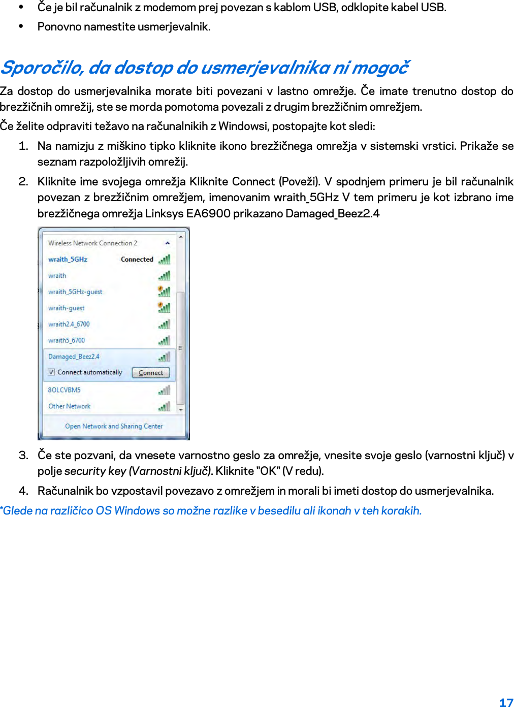 17  • Če je bil računalnik z modemom prej povezan s kablom USB, odklopite kabel USB. • Ponovno namestite usmerjevalnik. Sporočilo, da dostop do usmerjevalnika ni mogoč  Za dostop do usmerjevalnika morate biti povezani v lastno omrežje. Če imate trenutno dostop do brezžičnih omrežij, ste se morda pomotoma povezali z drugim brezžičnim omrežjem. Če želite odpraviti težavo na računalnikih z Windowsi, postopajte kot sledi: 1. Na namizju z miškino tipko kliknite ikono brezžičnega omrežja v sistemski vrstici. Prikaže se seznam razpoložljivih omrežij. 2. Kliknite ime svojega omrežja Kliknite Connect (Poveži). V spodnjem primeru je bil računalnik povezan z brezžičnim omrežjem, imenovanim wraith_5GHz V tem primeru je kot izbrano ime brezžičnega omrežja Linksys EA6900 prikazano Damaged_Beez2.4  3. Če ste pozvani, da vnesete varnostno geslo za omrežje, vnesite svoje geslo (varnostni ključ) v polje security key (Varnostni ključ). Kliknite &quot;OK&quot; (V redu).  4. Računalnik bo vzpostavil povezavo z omrežjem in morali bi imeti dostop do usmerjevalnika. *Glede na različico OS Windows so možne razlike v besedilu ali ikonah v teh korakih. 