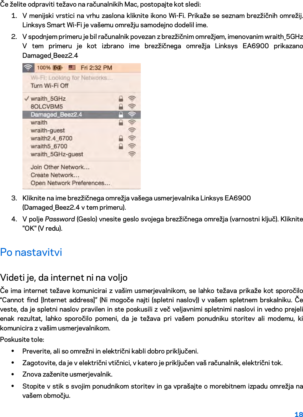 18  Če želite odpraviti težavo na računalnikih Mac, postopajte kot sledi: 1. V menijski vrstici na vrhu zaslona kliknite ikono Wi-Fi. Prikaže se seznam brezžičnih omrežij. Linksys Smart Wi-Fi je vašemu omrežju samodejno dodelil ime. 2. V spodnjem primeru je bil računalnik povezan z brezžičnim omrežjem, imenovanim wraith_5GHz V tem primeru je kot izbrano ime brezžičnega omrežja Linksys EA6900 prikazano Damaged_Beez2.4  3. Kliknite na ime brezžičnega omrežja vašega usmerjevalnika Linksys EA6900 (Damaged_Beez2.4 v tem primeru). 4. V polje Password (Geslo) vnesite geslo svojega brezžičnega omrežja (varnostni ključ). Kliknite &quot;OK&quot; (V redu). Po nastavitvi Videti je, da internet ni na voljo Če ima internet težave komunicirai z vašim usmerjevalnikom, se lahko težava prikaže kot sporočilo “Cannot find [Internet address]” (Ni mogoče najti (spletni naslov)) v vašem spletnem brskalniku. Če veste, da je spletni naslov pravilen in ste poskusili z več veljavnimi spletnimi naslovi in vedno prejeli enak rezultat, lahko sporočilo pomeni, da je težava pri vašem ponudniku storitev ali modemu, ki komunicira z vašim usmerjevalnikom. Poskusite tole: • Preverite, ali so omrežni in električni kabli dobro priključeni. • Zagotovite, da je v električni vtičnici, v katero je priključen vaš računalnik, električni tok. • Znova zaženite usmerjevalnik. • Stopite v stik s svojim ponudnikom storitev in ga vprašajte o morebitnem izpadu omrežja na vašem območju. 