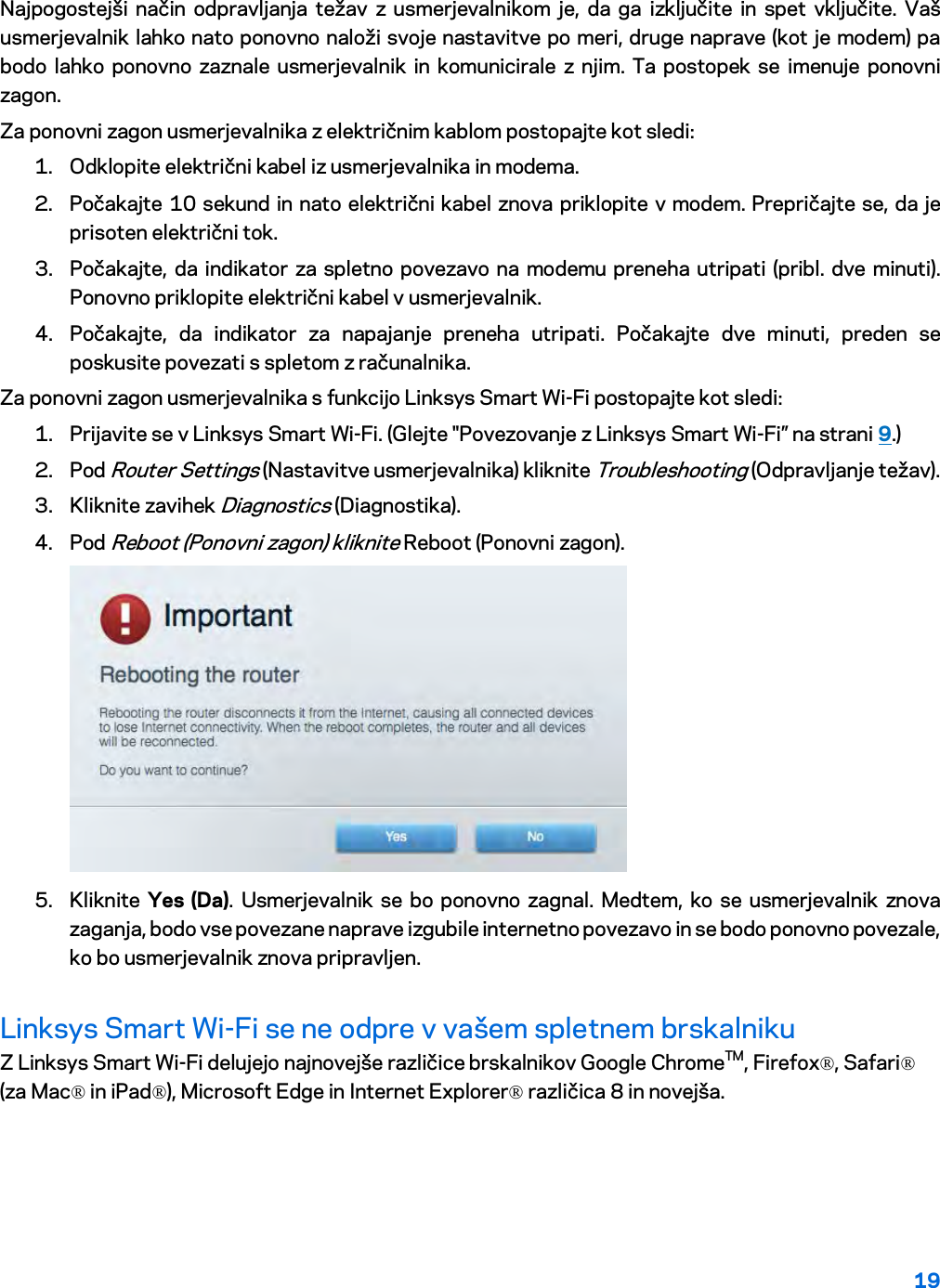 19  Najpogostejši način odpravljanja težav z usmerjevalnikom je, da ga izključite in spet vključite. Vaš usmerjevalnik lahko nato ponovno naloži svoje nastavitve po meri, druge naprave (kot je modem) pa bodo lahko ponovno zaznale usmerjevalnik in komunicirale z njim. Ta postopek se imenuje ponovni zagon. Za ponovni zagon usmerjevalnika z električnim kablom postopajte kot sledi: 1. Odklopite električni kabel iz usmerjevalnika in modema. 2. Počakajte 10 sekund in nato električni kabel znova priklopite v modem. Prepričajte se, da je prisoten električni tok. 3. Počakajte, da indikator za spletno povezavo na modemu preneha utripati (pribl. dve minuti). Ponovno priklopite električni kabel v usmerjevalnik. 4. Počakajte, da indikator za napajanje preneha utripati. Počakajte dve minuti, preden se poskusite povezati s spletom z računalnika. Za ponovni zagon usmerjevalnika s funkcijo Linksys Smart Wi-Fi postopajte kot sledi: 1. Prijavite se v Linksys Smart Wi-Fi. (Glejte &quot;Povezovanje z Linksys Smart Wi-Fi” na strani 9.) 2. Pod Router Settings (Nastavitve usmerjevalnika) kliknite Troubleshooting (Odpravljanje težav).  3. Kliknite zavihek Diagnostics (Diagnostika). 4. Pod Reboot (Ponovni zagon) kliknite Reboot (Ponovni zagon).   5. Kliknite  Yes (Da). Usmerjevalnik se bo ponovno zagnal. Medtem, ko se usmerjevalnik znova zaganja, bodo vse povezane naprave izgubile internetno povezavo in se bodo ponovno povezale, ko bo usmerjevalnik znova pripravljen. Linksys Smart Wi-Fi se ne odpre v vašem spletnem brskalniku Z Linksys Smart Wi-Fi delujejo najnovejše različice brskalnikov Google ChromeTM, Firefox®, Safari® (za Mac® in iPad®), Microsoft Edge in Internet Explorer® različica 8 in novejša.   