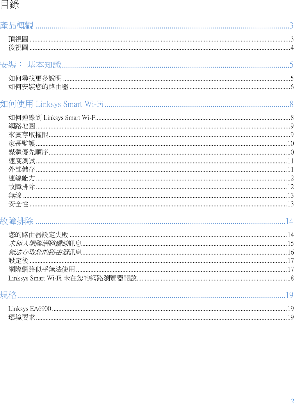 2  目錄 產品概觀 .............................................................................................................................3 頂視圖 ................................................................................................................................................................... 3 後視圖 ................................................................................................................................................................... 4 安裝： 基本知識 ................................................................................................................5 如何尋找更多說明 .............................................................................................................................................. 5 如何安裝您的路由器 .......................................................................................................................................... 6 如何使用 Linksys Smart Wi-Fi ...........................................................................................8 如何連線到 Linksys Smart Wi-Fi ......................................................................................................................... 8 網路地圖 ............................................................................................................................................................... 9 來賓存取權限 ....................................................................................................................................................... 9 家長監護 ............................................................................................................................................................. 10 媒體優先順序 ..................................................................................................................................................... 10 速度測試 ............................................................................................................................................................. 11 外部儲存 ............................................................................................................................................................. 11 連線能力 ............................................................................................................................................................. 12 故障排除 ............................................................................................................................................................. 12 無線 ..................................................................................................................................................................... 13 安全性 ................................................................................................................................................................. 13 故障排除 ...........................................................................................................................14 您的路由器設定失敗 ........................................................................................................................................ 14 未插入網際網路纜線訊息 ................................................................................................................................ 15 無法存取您的路由器訊息 ................................................................................................................................ 16 設定後 ................................................................................................................................................................. 17 網際網路似乎無法使用 .................................................................................................................................... 17 Linksys Smart Wi-Fi 未在您的網路瀏覽器開啟 .............................................................................................. 18 規格 ....................................................................................................................................19 Linksys EA6900 ................................................................................................................................................... 19 環境要求 ............................................................................................................................................................. 19  