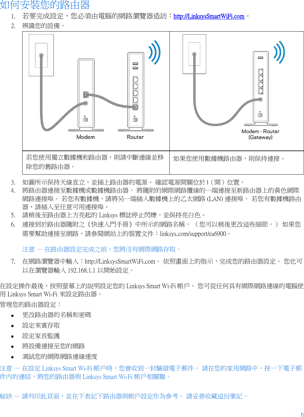 6  如何安裝您的路由器 1. 若要完成設定，您必須由電腦的網路瀏覽器造訪：http://LinksysSmartWiFi.com。 2. 辨識您的設備。    若您使用獨立數據機和路由器，則請中斷連線並移除您的舊路由器。 如果您使用數據機路由器，則保持連接。 3. 如圖所示保持天線直立，並插上路由器的電源。 確認電源開關位於 |（開）位置。 4. 將路由器連接至數據機或數據機路由器。 將隨附的網際網路纜線的一端連接至新路由器上的黃色網際網路連接埠。 若您有數據機，請將另一端插入數據機上的乙太網路 (LAN) 連接埠。 若您有數據機路由器，請插入至任意可用連接埠。 5. 請稍後至路由器上方亮起的 Linksys 標誌停止閃爍，並保持亮白色。  6. 連接到於路由器隨附之《快速入門手冊》中所示的網路名稱。 （您可以稍後更改這些細節。） 如果您需要幫助連接至網路，請參閱網站上的裝置文件：linksys.com/support/ea6900。 注意 — 在路由器設定完成之前，您將沒有網際網路存取。 7. 在網路瀏覽器中輸入：http://LinksysSmartWiFi.com。 依照畫面上的指示，完成您的路由器設定。 您也可以在瀏覽器輸入 192.168.1.1 以開始設定。 在設定操作最後，按照螢幕上的說明設定您的 Linksys Smart Wi-Fi 帳戶。 您可從任何具有網際網路連線的電腦使用 Linksys Smart Wi-Fi 來設定路由器。 管理您的路由器設定： • 更改路由器的名稱和密碼 • 設定來賓存取 • 設定家長監護 • 將設備連接至您的網路 • 測試您的網際網路連線速度 注意 — 在設定 Linksys Smart Wi-Fi 帳戶時，您會收到一封驗證電子郵件。 請在您的家用網路中，按一下電子郵件內的連結，將您的路由器與 Linksys Smart Wi-Fi 帳戶相關聯。 秘訣 — 請列印此頁面，並在下表記下路由器與帳戶設定作為參考。 請妥善收藏這份筆記。   