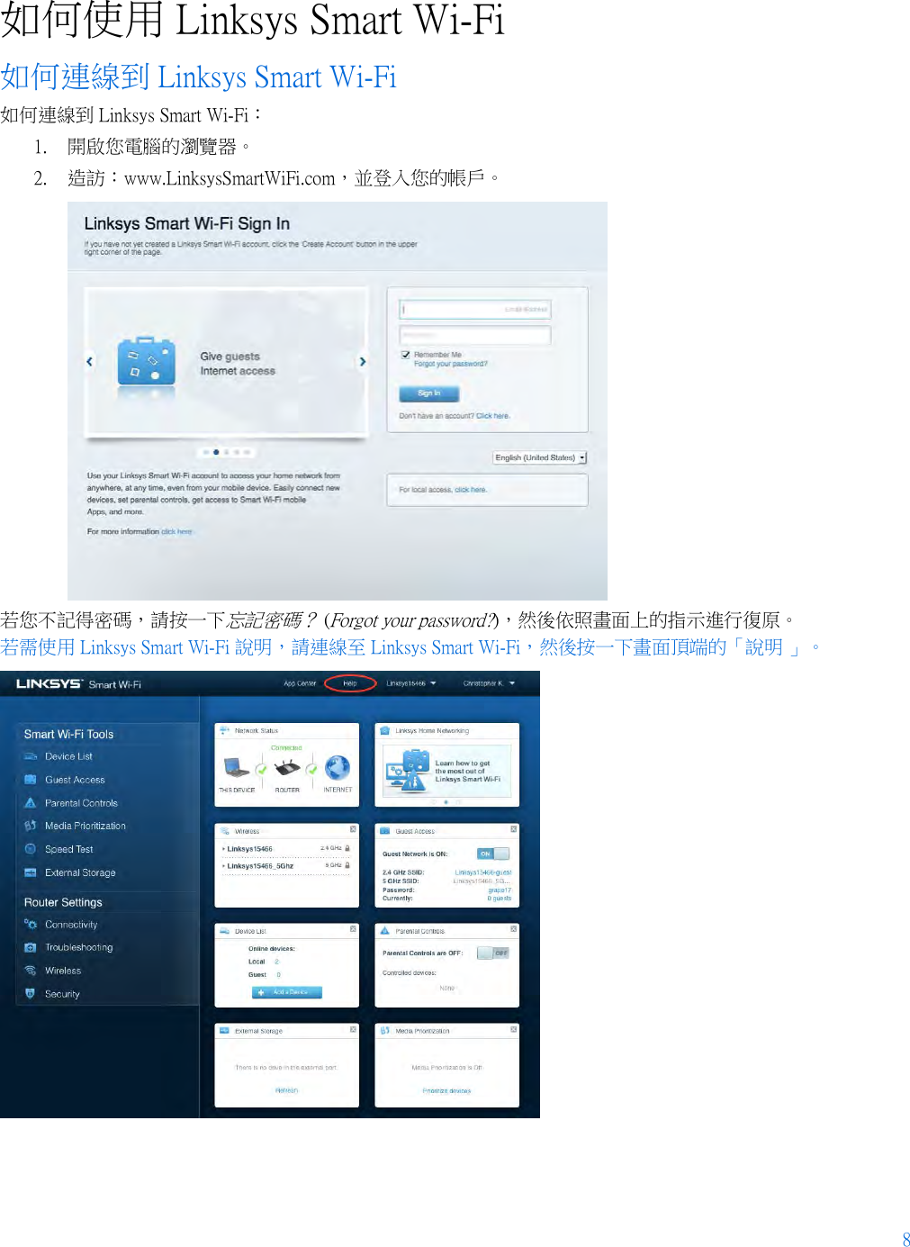 8  如何使用 Linksys Smart Wi-Fi 如何連線到 Linksys Smart Wi-Fi 如何連線到 Linksys Smart Wi-Fi： 1. 開啟您電腦的瀏覽器。 2. 造訪：www.LinksysSmartWiFi.com，並登入您的帳戶。   若您不記得密碼，請按一下忘記密碼？ (Forgot your password?)，然後依照畫面上的指示進行復原。 若需使用 Linksys Smart Wi-Fi 說明，請連線至 Linksys Smart Wi-Fi，然後按一下畫面頂端的「說明 」。   