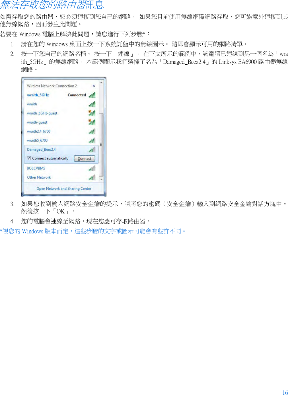 16  無法存取您的路由器訊息 如需存取您的路由器，您必須連接到您自己的網路。 如果您目前使用無線網際網路存取，您可能意外連接到其他無線網路，因而發生此問題。 若要在 Windows 電腦上解決此問題，請您進行下列步驟*： 1. 請在您的 Windows 桌面上按一下系統託盤中的無線圖示。 隨即會顯示可用的網路清單。 2. 按一下您自己的網路名稱。 按一下「連線」。 在下文所示的範例中，該電腦已連線到另一個名為「wraith_5GHz」的無線網路。 本範例顯示我們選擇了名為「Damaged_Beez2.4」的 Linksys EA6900 路由器無線網路。  3. 如果您收到輸入網路安全金鑰的提示，請將您的密碼（安全金鑰）輸入到網路安全金鑰對話方塊中。 然後按一下「OK」。  4. 您的電腦會連線至網路，現在您應可存取路由器。 *視您的 Windows 版本而定，這些步驟的文字或圖示可能會有些許不同。 