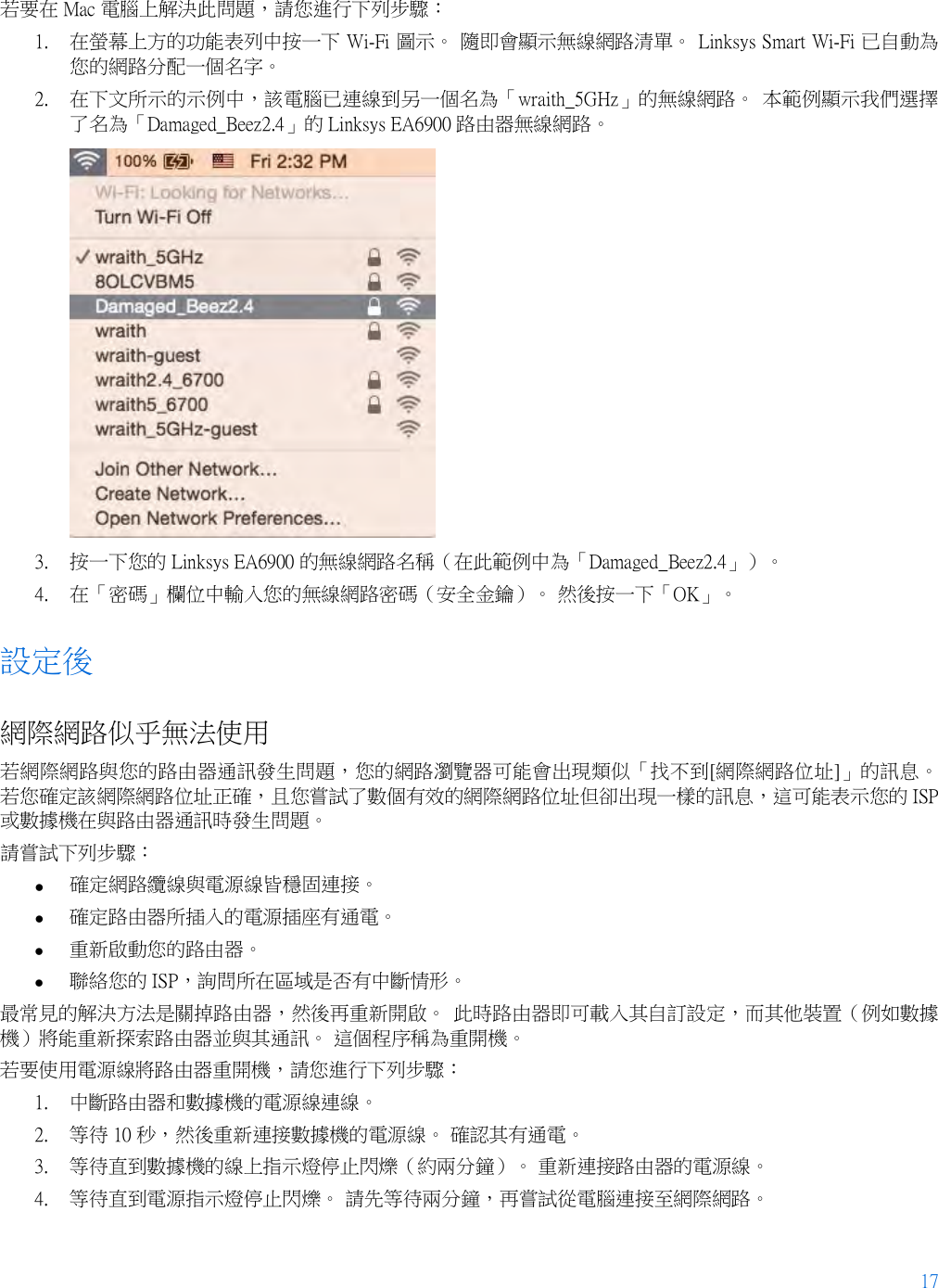 17  若要在 Mac 電腦上解決此問題，請您進行下列步驟： 1. 在螢幕上方的功能表列中按一下 Wi-Fi 圖示。 隨即會顯示無線網路清單。 Linksys Smart Wi-Fi 已自動為您的網路分配一個名字。 2. 在下文所示的示例中，該電腦已連線到另一個名為「wraith_5GHz」的無線網路。 本範例顯示我們選擇了名為「Damaged_Beez2.4」的 Linksys EA6900 路由器無線網路。  3. 按一下您的 Linksys EA6900 的無線網路名稱（在此範例中為「Damaged_Beez2.4」）。 4. 在「密碼」欄位中輸入您的無線網路密碼（安全金鑰）。 然後按一下「OK」。 設定後 網際網路似乎無法使用 若網際網路與您的路由器通訊發生問題，您的網路瀏覽器可能會出現類似「找不到[網際網路位址]」的訊息。 若您確定該網際網路位址正確，且您嘗試了數個有效的網際網路位址但卻出現一樣的訊息，這可能表示您的 ISP 或數據機在與路由器通訊時發生問題。 請嘗試下列步驟： • 確定網路纜線與電源線皆穩固連接。 • 確定路由器所插入的電源插座有通電。 • 重新啟動您的路由器。 • 聯絡您的 ISP，詢問所在區域是否有中斷情形。 最常見的解決方法是關掉路由器，然後再重新開啟。 此時路由器即可載入其自訂設定，而其他裝置（例如數據機）將能重新探索路由器並與其通訊。 這個程序稱為重開機。 若要使用電源線將路由器重開機，請您進行下列步驟： 1. 中斷路由器和數據機的電源線連線。 2. 等待 10 秒，然後重新連接數據機的電源線。 確認其有通電。 3. 等待直到數據機的線上指示燈停止閃爍（約兩分鐘）。 重新連接路由器的電源線。 4. 等待直到電源指示燈停止閃爍。 請先等待兩分鐘，再嘗試從電腦連接至網際網路。 