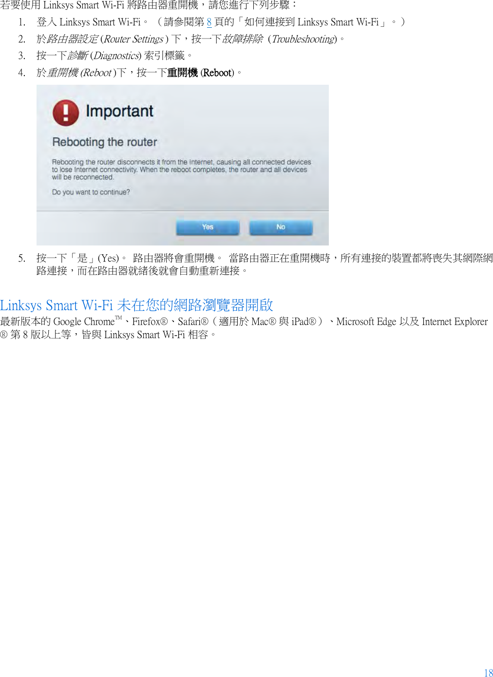 18  若要使用 Linksys Smart Wi-Fi 將路由器重開機，請您進行下列步驟： 1. 登入 Linksys Smart Wi-Fi。 （請參閱第 8 頁的「如何連接到 Linksys Smart Wi-Fi」。） 2. 於路由器設定 (Router Settings ) 下，按一下故障排除  (Troubleshooting)。  3. 按一下診斷 (Diagnostics) 索引標籤。 4. 於重開機 (Reboot )下，按一下重開機 (Reboot)。   5. 按一下「是」(Yes)。 路由器將會重開機。 當路由器正在重開機時，所有連接的裝置都將喪失其網際網路連接，而在路由器就緒後就會自動重新連接。 Linksys Smart Wi-Fi 未在您的網路瀏覽器開啟 最新版本的 Google ChromeTM、Firefox®、Safari®（適用於 Mac® 與 iPad®）、Microsoft Edge 以及 Internet Explorer® 第 8 版以上等，皆與 Linksys Smart Wi-Fi 相容。    