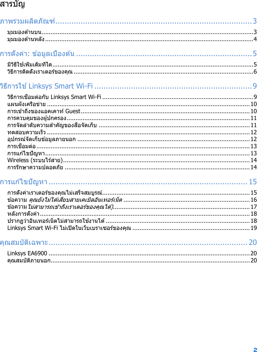2  สารบัญ ภาพรวมผลิตภัณฑ์ ...................................................................................... 3 มุมมองด ้านบน ....................................................................................................................... 3 มุมมองด ้านหลัง ..................................................................................................................... 4 การตั้งค่า: ข ้อ ม ู ล เ บ ื ้อ ง ต ้น  ............................................................................. 5 มีวิธีใช ้เพิ่มเติมที่ใด ................................................................................................................. 5 วิธีการติดตั้งเราเตอร์ของคุณ ..................................................................................................... 6 วิธีการใช ้ Linksys Smart Wi-Fi ..................................................................... 9 วิธีการเชื่อมต่อกับ Linksys Smart Wi-Fi ..................................................................................... 9 แผนผังเครือข่าย .................................................................................................................. 10 การเข ้าถึงของแอคเคาท์ Guest ............................................................................................... 10 การควบคุมของผู ้ปกครอง ....................................................................................................... 11 การจัดลําดับความสําคัญของสื่อจัดเก็บ ..................................................................................... 11 ทดสอบความเร็ว .................................................................................................................. 12 อุปกรณ์จัดเก็บข ้อมูลภายนอก ................................................................................................. 12 การเชื่อมต่อ ........................................................................................................................ 13 ก า ร แ ก ้ไ ข ปั ญ ห า  ................................................................................................................... 13 Wireless (ระบบไร ้สาย) ......................................................................................................... 14 การรักษาความปลอดภัย ........................................................................................................ 14 การแก ้ไขปัญหา ....................................................................................... 15 การตั้งค่าเราเตอร์ของคุณไม่เสร็จสมบูรณ์ ................................................................................... 15 ข ้อความ คุณยังไม่ได ้เสียบสายเคเบิลอินเทอร์เน็ต ....................................................................... 16 ข ้อความไม่สามารถเข ้าถึงเราเตอร์ของคุณได ้) ............................................................................. 17 หลังการตั้งค่า ...................................................................................................................... 18 ปรากฏว่าอินเทอร์เน็ตไม่สามารถใช ้งานได ้ ................................................................................. 18 Linksys Smart Wi-Fi ไม่เปิดในเว็บเบราเซอร์ของคุณ .................................................................. 19 คุณสมบัติเฉพาะ ....................................................................................... 20 Linksys EA6900 ................................................................................................................. 20 คุณสมบัติภายนอก ................................................................................................................ 20  