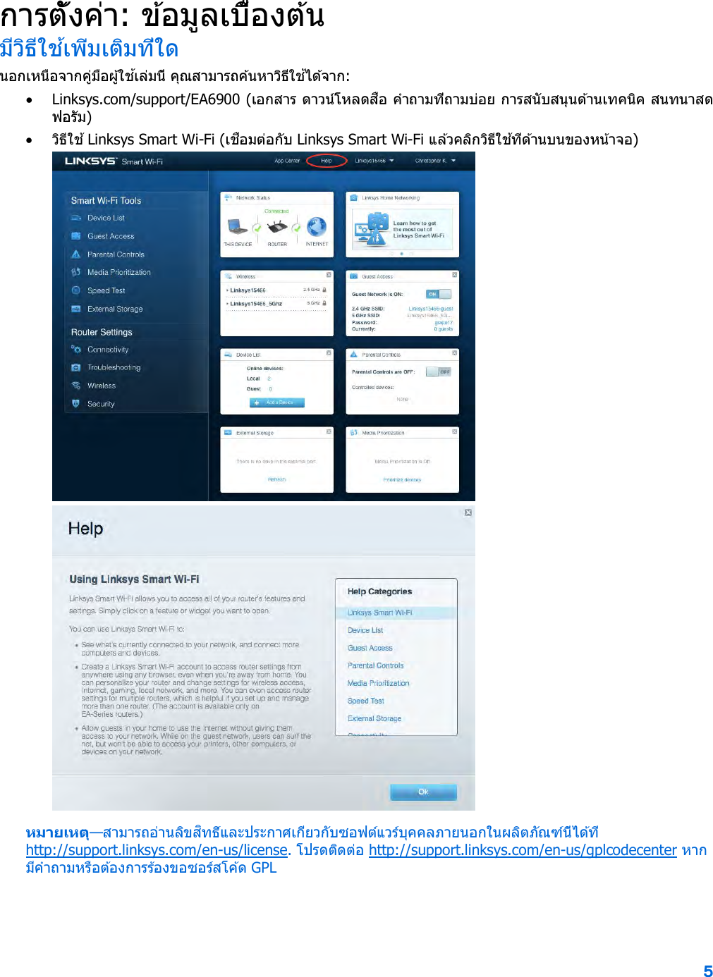 5  การตั้งค่า: ข ้อมูลเบื้องต ้น มีวิธีใช ้เพิ่มเติมที่ใด นอกเหนือจากคู่มือผู ้ใช ้เล่มนี้ คุณสามารถค ้นหาวิธีใช ้ได ้จาก: • Linksys.com/support/EA6900 (เอกสาร ดาวน์โหลดสื่อ คําถามที่ถามบ่อย การสนับสนุนด ้านเทคนิค สนทนาสด ฟอรัม) • วิธีใช ้ Linksys Smart Wi-Fi (เชื่อมต่อกับ Linksys Smart Wi-Fi แล ้วคลิกวิธีใช ้ที่ด ้านบนของหน้าจอ)  หมายเหตุ—สามารถอ่านลิขสิทธิ์และประกาศเกี่ยวกับซอฟต์แวร์บุคคลภายนอกในผลิตภัณฑ์นี้ได ้ที่ http://support.linksys.com/en-us/license. โปรดติดต่อ http://support.linksys.com/en-us/gplcodecenter หากมีคําถามหรือต ้องการร้องขอซอร์สโค ้ด GPL 