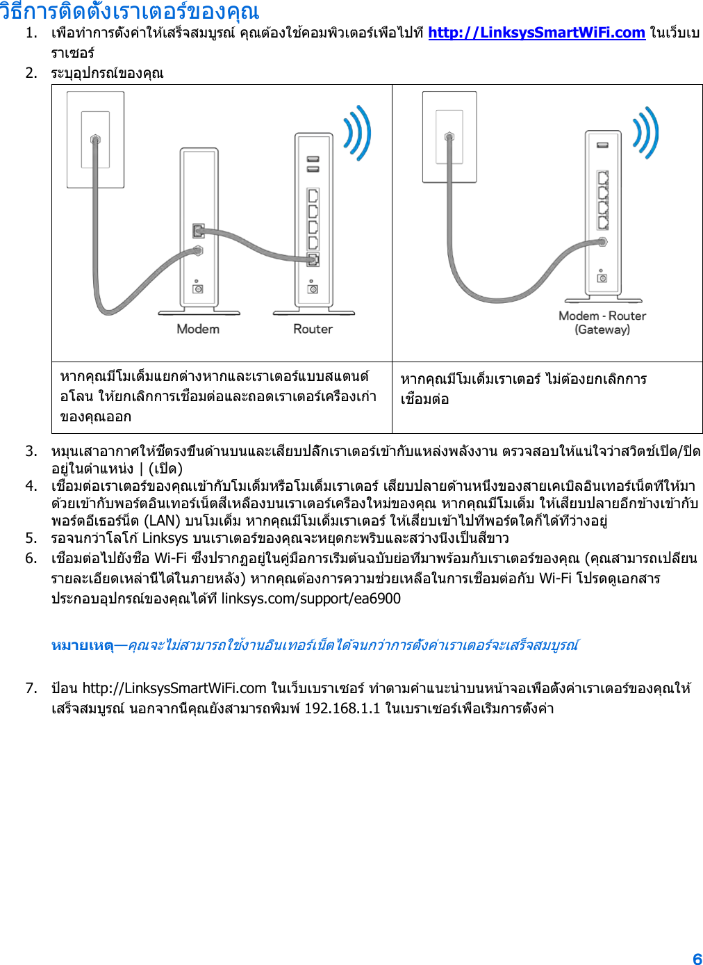 6  วิธีการติดตั้งเราเตอร์ของคุณ 1. เพื่อทําการตั้งค่าให ้เสร็จสมบูรณ์ คุณต ้องใช ้คอมพิวเตอร์เพื่อไปที่ http://LinksysSmartWiFi.com ในเว็บเบราเซอร์ 2. ระบุอุปกรณ์ของคุณ   หากคุณมีโมเด็มแยกต่างหากและเราเตอร์แบบสแตนด์อโลน ให ้ยกเลิกการเชื่อมต่อและถอดเราเตอร์เครื่องเก่าของคุณออก หากคุณมีโมเด็มเราเตอร์ ไม่ต้องยกเลิกการเชื่อมต่อ 3. หมุนเสาอากาศให ้ชี้ตรงขึ้นด ้านบนและเสียบปลั๊กเราเตอร์เข ้ากับแหล่งพลังงาน ตรวจสอบให ้แน่ใจว่าสวิตช์เปิด/ปิดอยู่ในตําแหน่ง | (เปิด) 4. เชื่อมต่อเราเตอร์ของคุณเข ้ากับโมเด็มหรือโมเด็มเราเตอร์ เสียบปลายด ้านหนึ่งของสายเคเบิลอินเทอร์เน็ตที่ให ้มาด ้วยเข ้ากับพอร์ตอินเทอร์เน็ตสีเหลืองบนเราเตอร์เครื่องใหม่ของคุณ หากคุณมีโมเด็ม ให ้เสียบปลายอีกข ้างเข ้ากับพอร์ตอีเธอร์น็ต (LAN) บนโมเด็ม หากคุณมีโมเด็มเราเตอร์ ให ้เสียบเข ้าไปที่พอร์ตใดก็ได ้ที่ว่างอยู่ 5. รอจนกว่าโลโก ้ Linksys บนเราเตอร์ของคุณจะหยุดกะพริบและสว่างนิ่งเป็นสีขาว  6. เชื่อมต่อไปยังชื่อ Wi-Fi ซึ่งปรากฏอยู่ในคู่มือการเริ่มต ้นฉบับย่อที่มาพร้อมกับเราเตอร์ของคุณ (คุณสามารถเปลี่ยนรายละเอียดเหล่านี้ได ้ในภายหลัง) หากคุณต ้องการความช่วยเหลือในการเชื่อมต่อกับ Wi-Fi โปรดดูเอกสารประกอบอุปกรณ์ของคุณได้ที่ linksys.com/support/ea6900 หมายเหตุ—คุณจะไม่สามารถใช ้งานอินเทอร์เน็ตได ้จนกว่าการตั้งค่าเราเตอร์จะเสร็จสมบูรณ์ 7. ป้ อน http://LinksysSmartWiFi.com ในเว็บเบราเซอร์ ทําตามคําแนะนําบนหน้าจอเพื่อตั้งค่าเราเตอร์ของคุณให ้เสร็จสมบูรณ์ นอกจากนี้คุณยังสามารถพิมพ์ 192.168.1.1 ในเบราเซอร์เพื่อเริ่มการตั้งค่า 