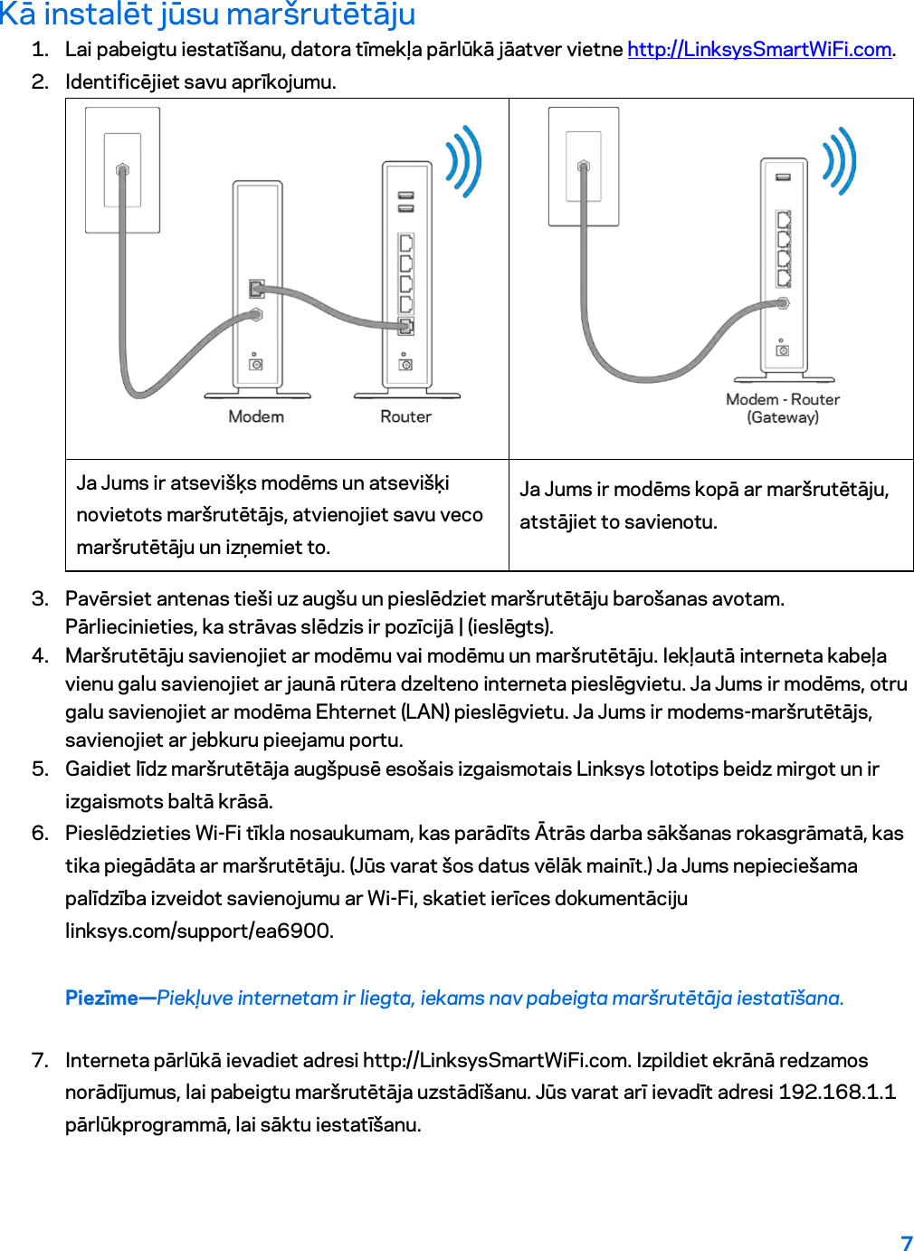7  Kā instalēt jūsu maršrutētāju 1. Lai pabeigtu iestatīšanu, datora tīmekļa pārlūkā jāatver vietne http://LinksysSmartWiFi.com. 2. Identificējiet savu aprīkojumu.   Ja Jums ir atsevišķs modēms un atsevišķi novietots maršrutētājs, atvienojiet savu veco maršrutētāju un izņemiet to. Ja Jums ir modēms kopā ar maršrutētāju, atstājiet to savienotu. 3. Pavērsiet antenas tieši uz augšu un pieslēdziet maršrutētāju barošanas avotam. Pārliecinieties, ka strāvas slēdzis ir pozīcijā | (ieslēgts). 4. Maršrutētāju savienojiet ar modēmu vai modēmu un maršrutētāju. Iekļautā interneta kabeļa vienu galu savienojiet ar jaunā rūtera dzelteno interneta pieslēgvietu. Ja Jums ir modēms, otru galu savienojiet ar modēma Ehternet (LAN) pieslēgvietu. Ja Jums ir modems-maršrutētājs, savienojiet ar jebkuru pieejamu portu. 5. Gaidiet līdz maršrutētāja augšpusē esošais izgaismotais Linksys lototips beidz mirgot un ir izgaismots baltā krāsā.  6. Pieslēdzieties Wi-Fi tīkla nosaukumam, kas parādīts Ātrās darba sākšanas rokasgrāmatā, kas tika piegādāta ar maršrutētāju. (Jūs varat šos datus vēlāk mainīt.) Ja Jums nepieciešama palīdzība izveidot savienojumu ar Wi-Fi, skatiet ierīces dokumentāciju linksys.com/support/ea6900. Piezīme—Piekļuve internetam ir liegta, iekams nav pabeigta maršrutētāja iestatīšana. 7. Interneta pārlūkā ievadiet adresi http://LinksysSmartWiFi.com. Izpildiet ekrānā redzamos norādījumus, lai pabeigtu maršrutētāja uzstādīšanu. Jūs varat arī ievadīt adresi 192.168.1.1 pārlūkprogrammā, lai sāktu iestatīšanu. 